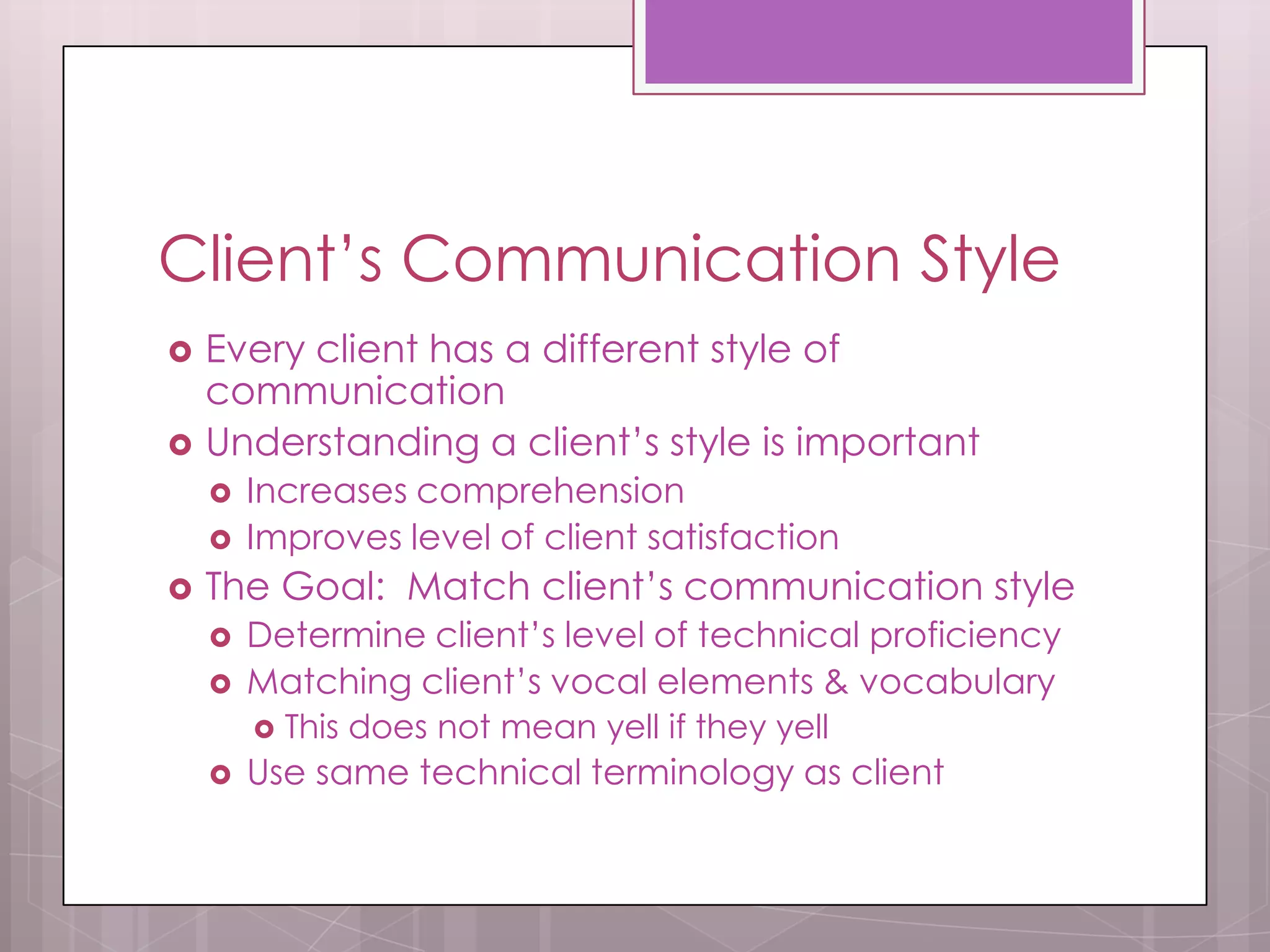 Client’s Communication Style
   Every client has a different style of
    communication
   Understanding a client’s style is important
       Increases comprehension
       Improves level of client satisfaction
   The Goal: Match client’s communication style
       Determine client’s level of technical proficiency
       Matching client’s vocal elements & vocabulary
           This does not mean yell if they yell
       Use same technical terminology as client
 