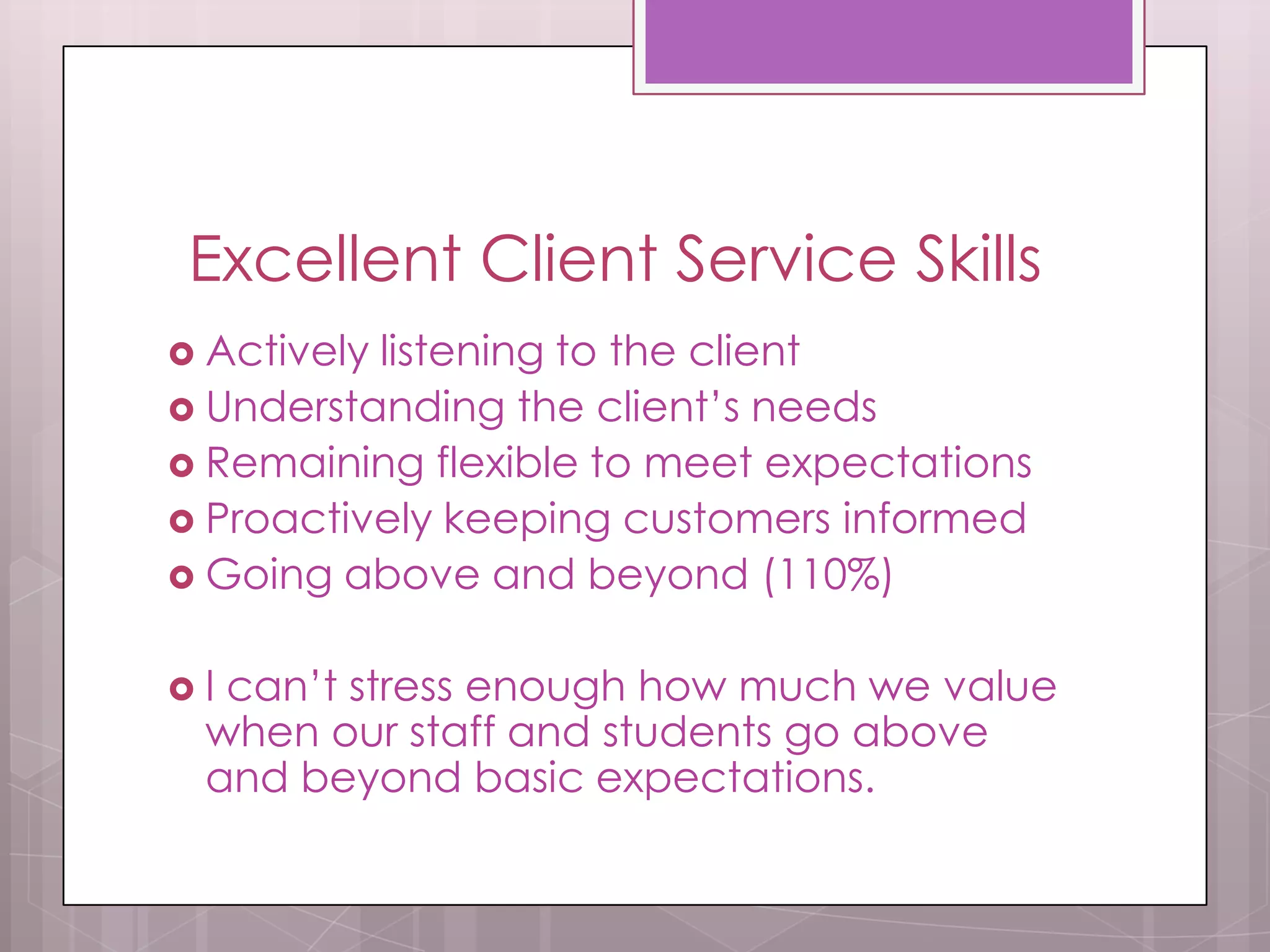 Excellent Client Service Skills
 Activelylistening to the client
 Understanding the client’s needs
 Remaining flexible to meet expectations
 Proactively keeping customers informed
 Going above and beyond (110%)


Ican’t stress enough how much we value
 when our staff and students go above
 and beyond basic expectations.
 