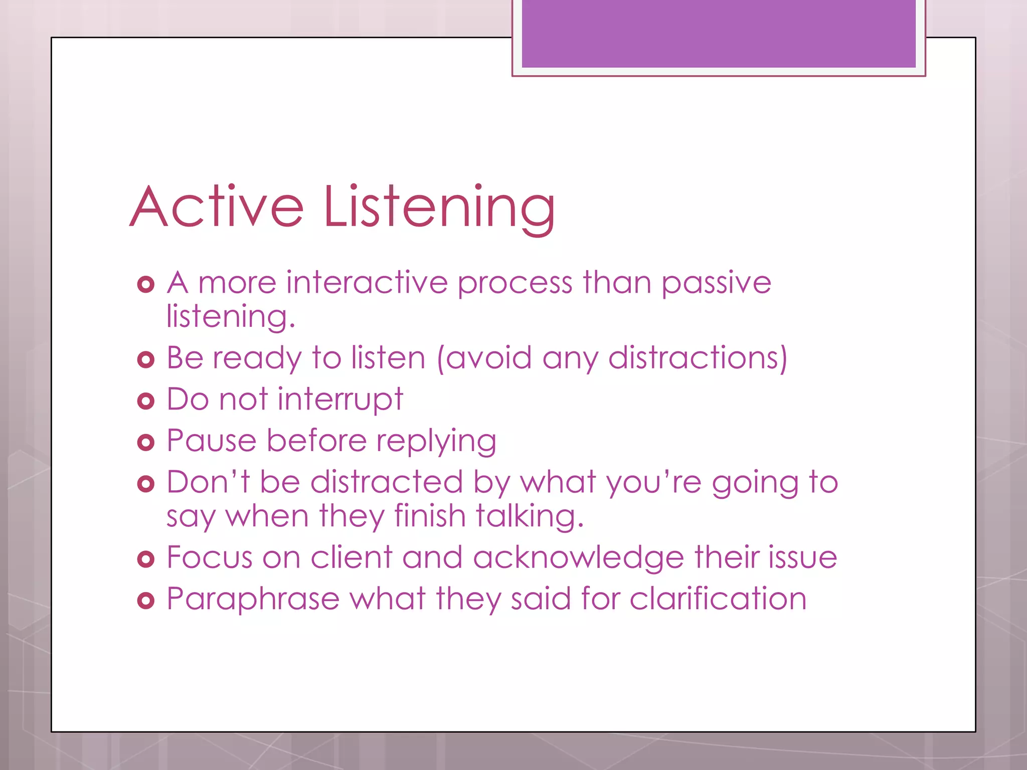 Active Listening
   A more interactive process than passive
    listening.
   Be ready to listen (avoid any distractions)
   Do not interrupt
   Pause before replying
   Don’t be distracted by what you’re going to
    say when they finish talking.
   Focus on client and acknowledge their issue
   Paraphrase what they said for clarification
 