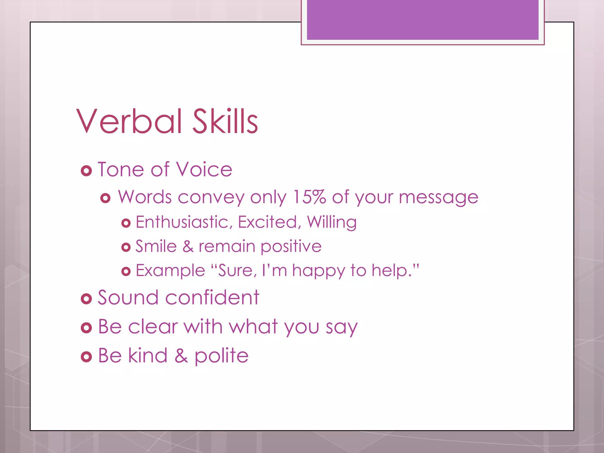 Verbal Skills
 Tone   of Voice
    Words convey only 15% of your message
      Enthusiastic,
                   Excited, Willing
      Smile & remain positive
      Example “Sure, I’m happy to help.”

 Sound  confident
 Be clear with what you say
 Be kind & polite
 