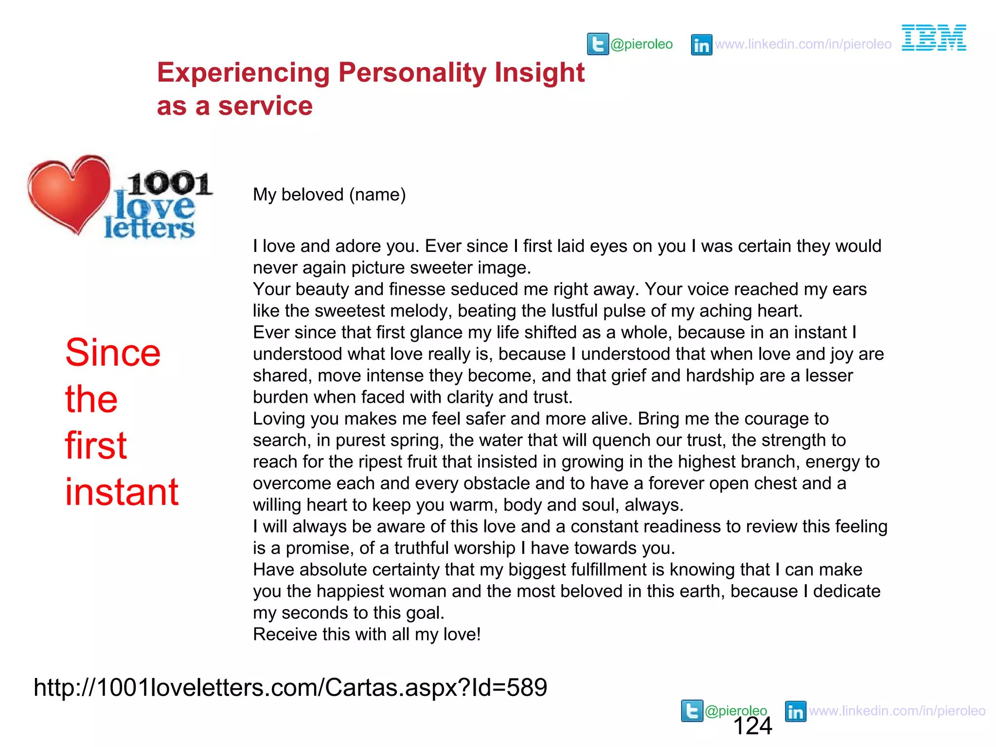 124
@pieroleo www.linkedin.com/in/pieroleo
@pieroleo www.linkedin.com/in/pieroleo
http://1001loveletters.com/Cartas.aspx?Id=589
My beloved (name)
I love and adore you. Ever since I first laid eyes on you I was certain they would
never again picture sweeter image.
Your beauty and finesse seduced me right away. Your voice reached my ears
like the sweetest melody, beating the lustful pulse of my aching heart.
Ever since that first glance my life shifted as a whole, because in an instant I
understood what love really is, because I understood that when love and joy are
shared, move intense they become, and that grief and hardship are a lesser
burden when faced with clarity and trust.
Loving you makes me feel safer and more alive. Bring me the courage to
search, in purest spring, the water that will quench our trust, the strength to
reach for the ripest fruit that insisted in growing in the highest branch, energy to
overcome each and every obstacle and to have a forever open chest and a
willing heart to keep you warm, body and soul, always.
I will always be aware of this love and a constant readiness to review this feeling
is a promise, of a truthful worship I have towards you.
Have absolute certainty that my biggest fulfillment is knowing that I can make
you the happiest woman and the most beloved in this earth, because I dedicate
my seconds to this goal.
Receive this with all my love!
Since
the
first
instant
Experiencing Personality Insight
as a service
 