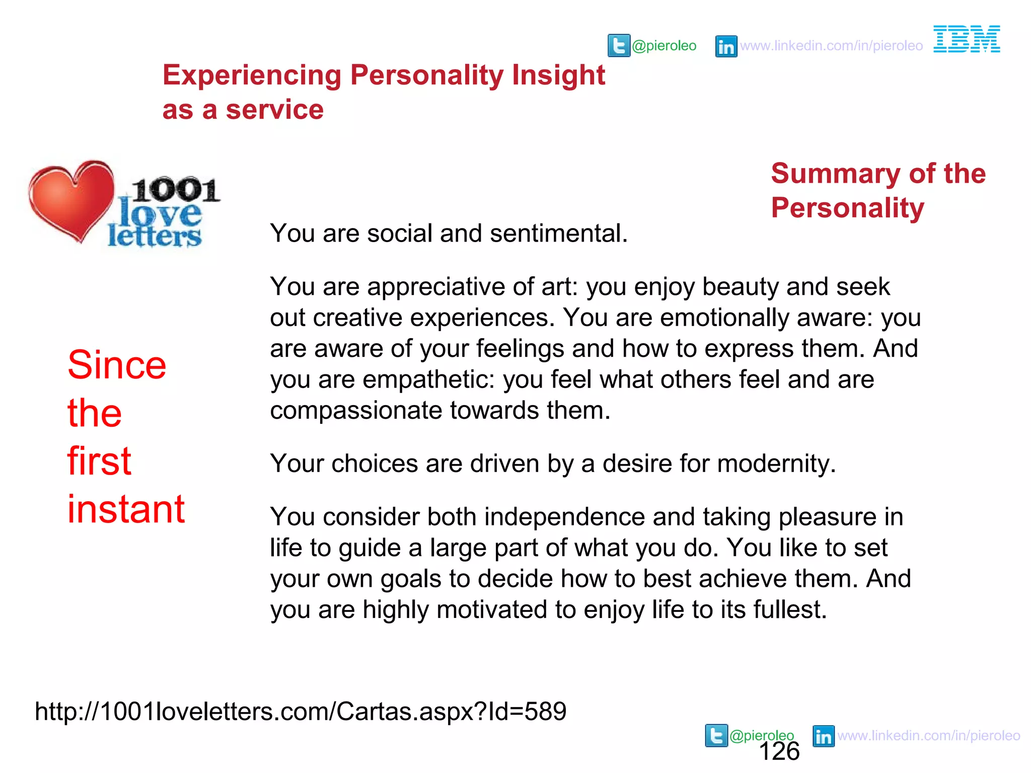 126
@pieroleo www.linkedin.com/in/pieroleo
@pieroleo www.linkedin.com/in/pieroleo
http://1001loveletters.com/Cartas.aspx?Id=589
You are social and sentimental.
You are appreciative of art: you enjoy beauty and seek
out creative experiences. You are emotionally aware: you
are aware of your feelings and how to express them. And
you are empathetic: you feel what others feel and are
compassionate towards them.
Your choices are driven by a desire for modernity.
You consider both independence and taking pleasure in
life to guide a large part of what you do. You like to set
your own goals to decide how to best achieve them. And
you are highly motivated to enjoy life to its fullest.
Since
the
first
instant
Experiencing Personality Insight
as a service
Summary of the
Personality
 