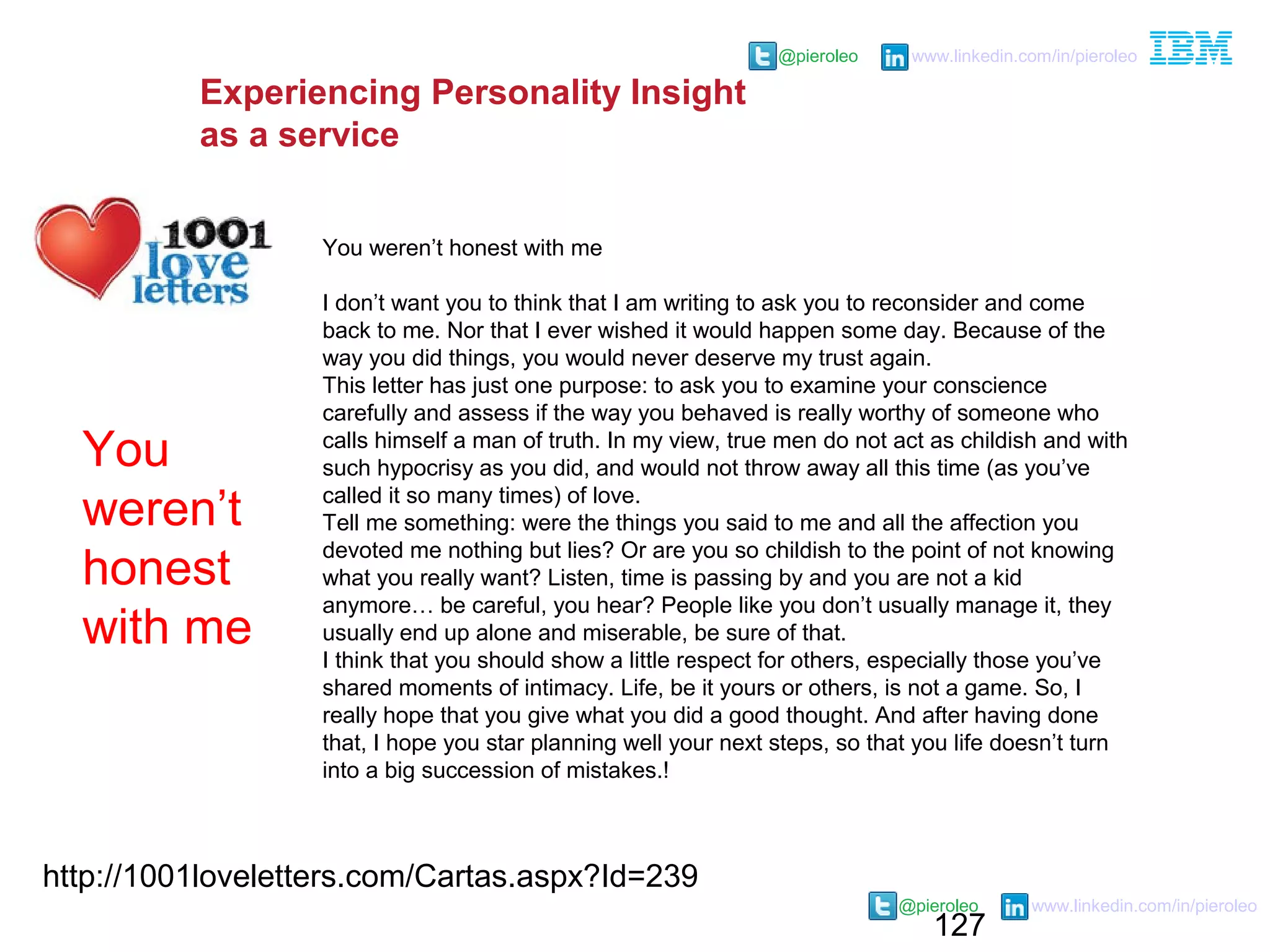 127
@pieroleo www.linkedin.com/in/pieroleo
@pieroleo www.linkedin.com/in/pieroleo
http://1001loveletters.com/Cartas.aspx?Id=239
You weren’t honest with me
I don’t want you to think that I am writing to ask you to reconsider and come
back to me. Nor that I ever wished it would happen some day. Because of the
way you did things, you would never deserve my trust again.
This letter has just one purpose: to ask you to examine your conscience
carefully and assess if the way you behaved is really worthy of someone who
calls himself a man of truth. In my view, true men do not act as childish and with
such hypocrisy as you did, and would not throw away all this time (as you’ve
called it so many times) of love.
Tell me something: were the things you said to me and all the affection you
devoted me nothing but lies? Or are you so childish to the point of not knowing
what you really want? Listen, time is passing by and you are not a kid
anymore… be careful, you hear? People like you don’t usually manage it, they
usually end up alone and miserable, be sure of that.
I think that you should show a little respect for others, especially those you’ve
shared moments of intimacy. Life, be it yours or others, is not a game. So, I
really hope that you give what you did a good thought. And after having done
that, I hope you star planning well your next steps, so that you life doesn’t turn
into a big succession of mistakes.!
You
weren’t
honest
with me
Experiencing Personality Insight
as a service
 