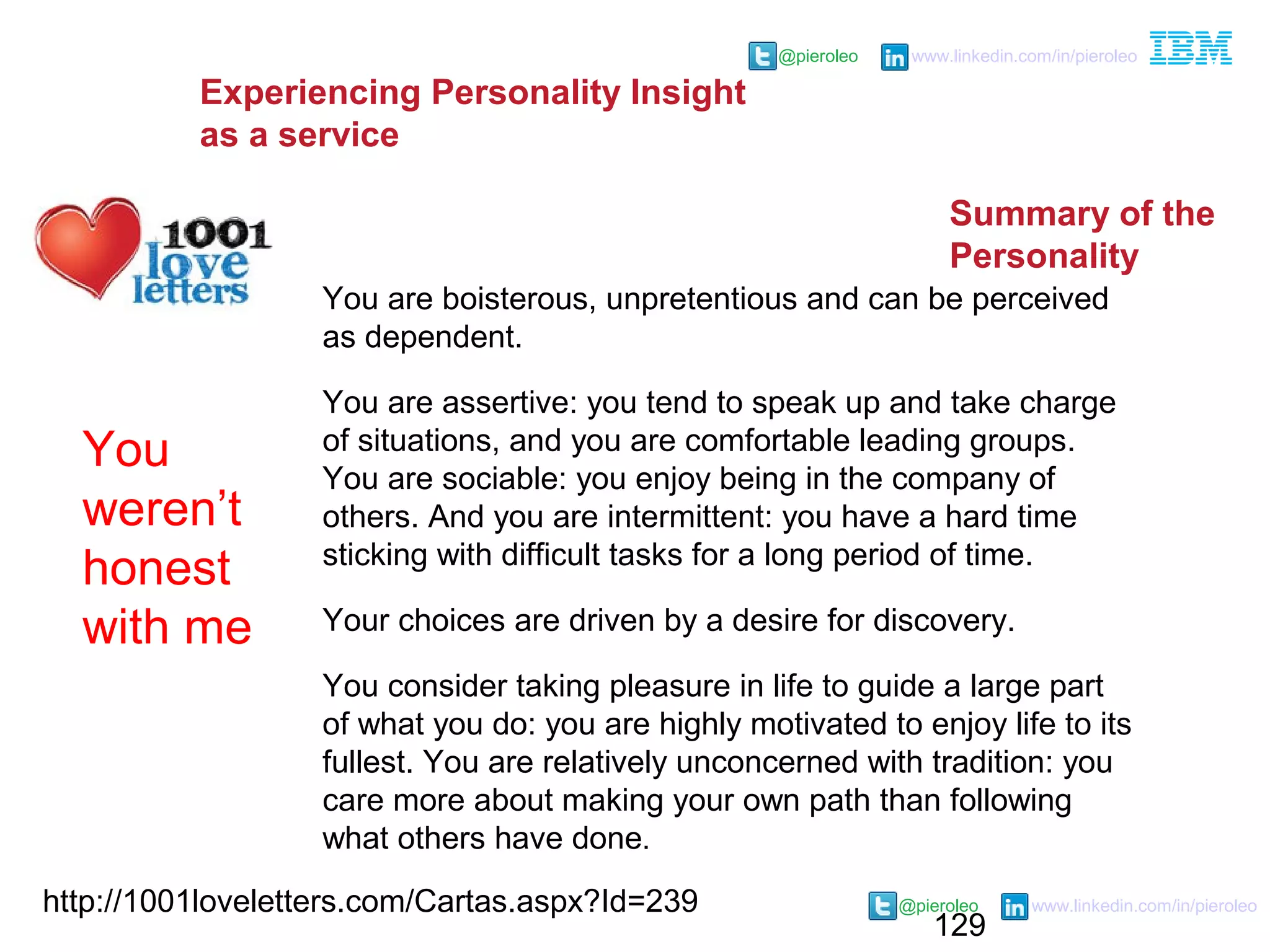 129
@pieroleo www.linkedin.com/in/pieroleo
@pieroleo www.linkedin.com/in/pieroleo
http://1001loveletters.com/Cartas.aspx?Id=239
You are boisterous, unpretentious and can be perceived
as dependent.
You are assertive: you tend to speak up and take charge
of situations, and you are comfortable leading groups.
You are sociable: you enjoy being in the company of
others. And you are intermittent: you have a hard time
sticking with difficult tasks for a long period of time.
Your choices are driven by a desire for discovery.
You consider taking pleasure in life to guide a large part
of what you do: you are highly motivated to enjoy life to its
fullest. You are relatively unconcerned with tradition: you
care more about making your own path than following
what others have done.
You
weren’t
honest
with me
Experiencing Personality Insight
as a service
Summary of the
Personality
 