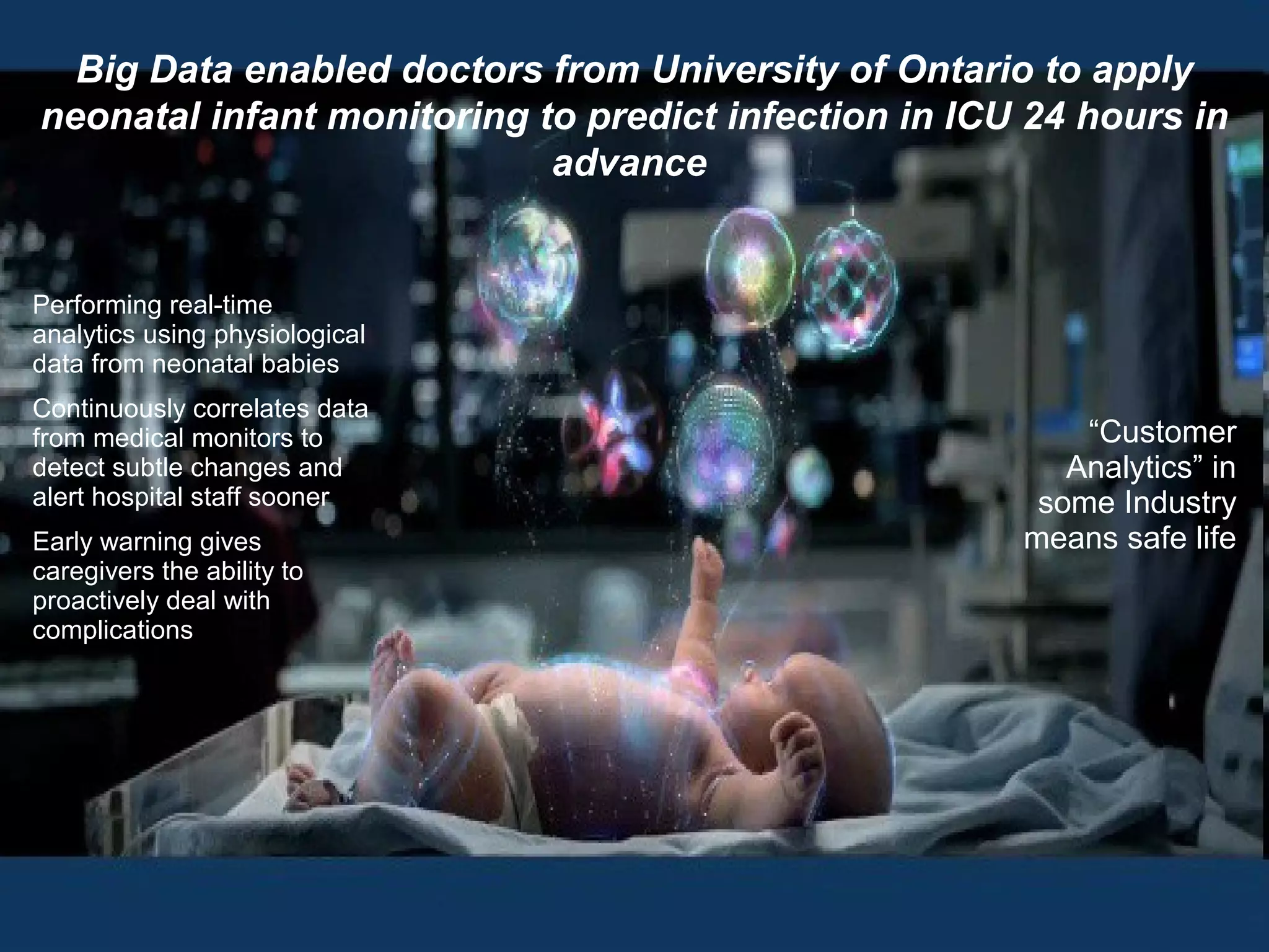 @pieroleo www.linkedin.com/in/pieroleo
@pieroleo www.linkedin.com/in/pieroleo
Big Data enabled doctors from University of Ontario to apply
neonatal infant monitoring to predict infection in ICU 24 hours in
advance
Performing real-time
analytics using physiological
data from neonatal babies
Continuously correlates data
from medical monitors to
detect subtle changes and
alert hospital staff sooner
Early warning gives
caregivers the ability to
proactively deal with
complications
“Customer
Analytics” in
some Industry
means safe life
 
