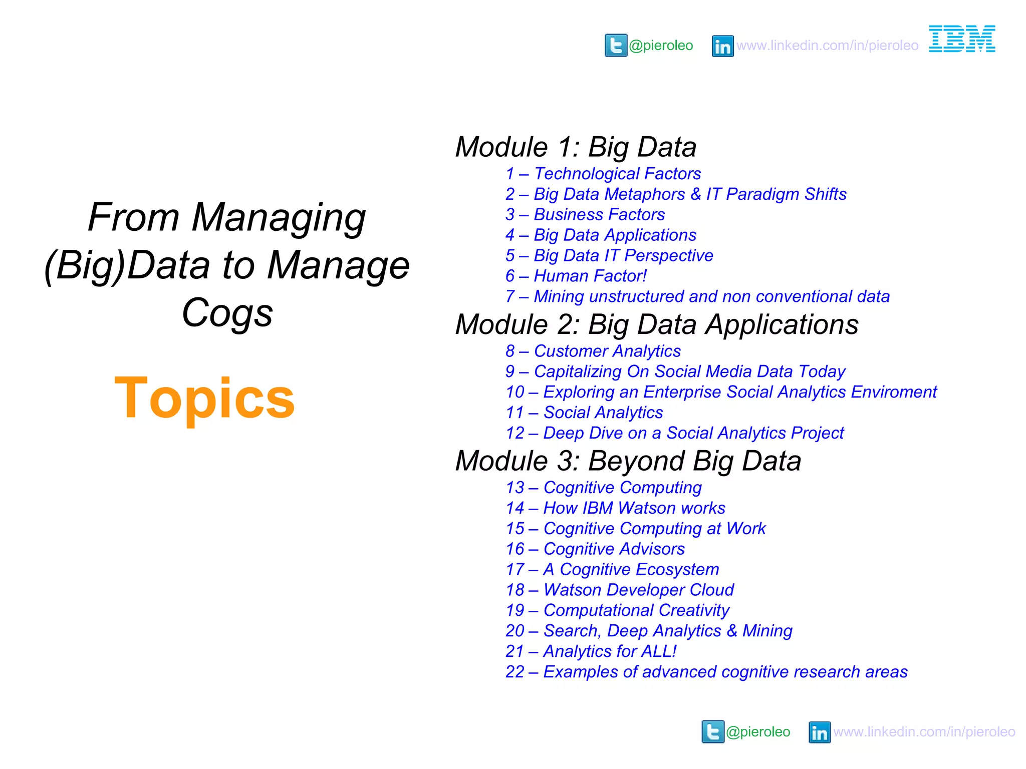 @pieroleo www.linkedin.com/in/pieroleo
@pieroleo www.linkedin.com/in/pieroleo
Module 1: Big Data
1 – Technological Factors
2 – Big Data Metaphors & IT Paradigm Shifts
3 – Business Factors
4 – Big Data Applications
5 – Big Data IT Perspective
6 – Human Factor!
7 – Mining unstructured and non conventional data
Module 2: Big Data Applications
8 – Customer Analytics
9 – Capitalizing On Social Media Data Today
10 – Exploring an Enterprise Social Analytics Enviroment
11 – Social Analytics
12 – Deep Dive on a Social Analytics Project
Module 3: Beyond Big Data
13 – Cognitive Computing
14 – How IBM Watson works
15 – Cognitive Computing at Work
16 – Cognitive Advisors
17 – A Cognitive Ecosystem
18 – Watson Developer Cloud
19 – Computational Creativity
20 – Search, Deep Analytics & Mining
21 – Analytics for ALL!
22 – Examples of advanced cognitive research areas
Topics
From Managing
(Big)Data to Manage
Cogs
 