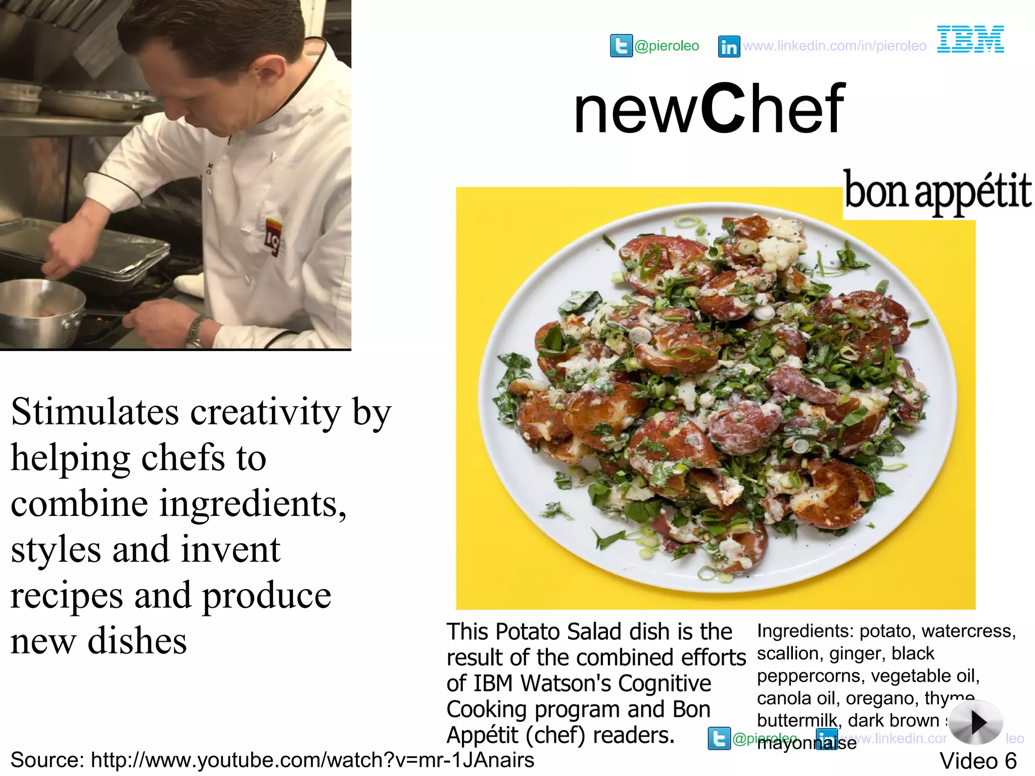 @pieroleo www.linkedin.com/in/pieroleo
@pieroleo www.linkedin.com/in/pieroleo
Stimulates creativity by
helping chefs to
combine ingredients,
styles and invent
recipes and produce
new dishes
newChef
Ingredients: potato, watercress,
scallion, ginger, black
peppercorns, vegetable oil,
canola oil, oregano, thyme,
buttermilk, dark brown sugar,
mayonnaise
This Potato Salad dish is the
result of the combined efforts
of IBM Watson's Cognitive
Cooking program and Bon
Appétit (chef) readers.
Source: http://www.youtube.com/watch?v=mr-1JAnairs Video 6
 