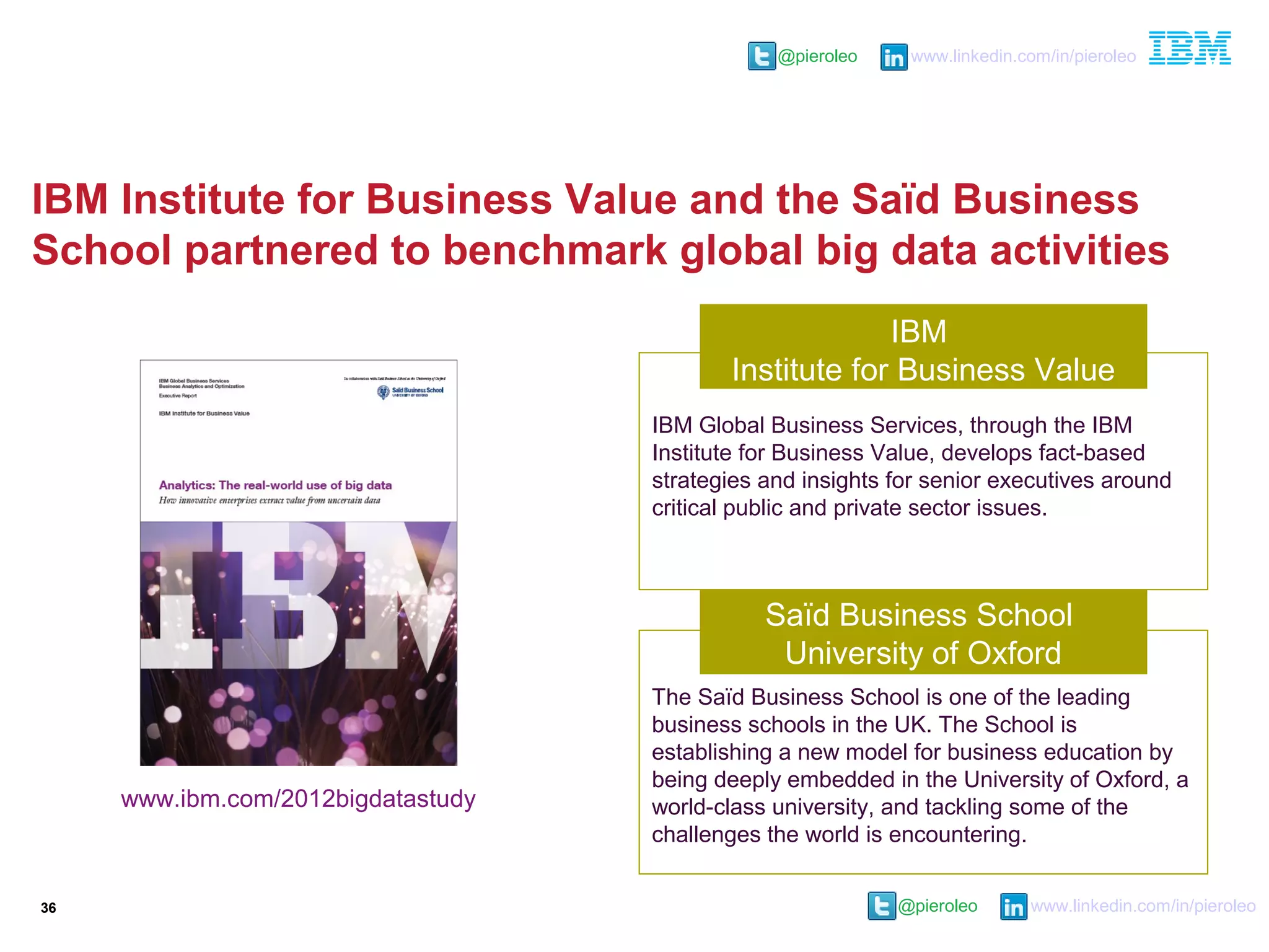 @pieroleo www.linkedin.com/in/pieroleo
@pieroleo www.linkedin.com/in/pieroleo
IBM Institute for Business Value and the Saïd Business
School partnered to benchmark global big data activities
36
IBM Global Business Services, through the IBM
Institute for Business Value, develops fact-based
strategies and insights for senior executives around
critical public and private sector issues.
Saïd Business School
University of Oxford
IBM
Institute for Business Value
The Saïd Business School is one of the leading
business schools in the UK. The School is
establishing a new model for business education by
being deeply embedded in the University of Oxford, a
world-class university, and tackling some of the
challenges the world is encountering.
www.ibm.com/2012bigdatastudy
 