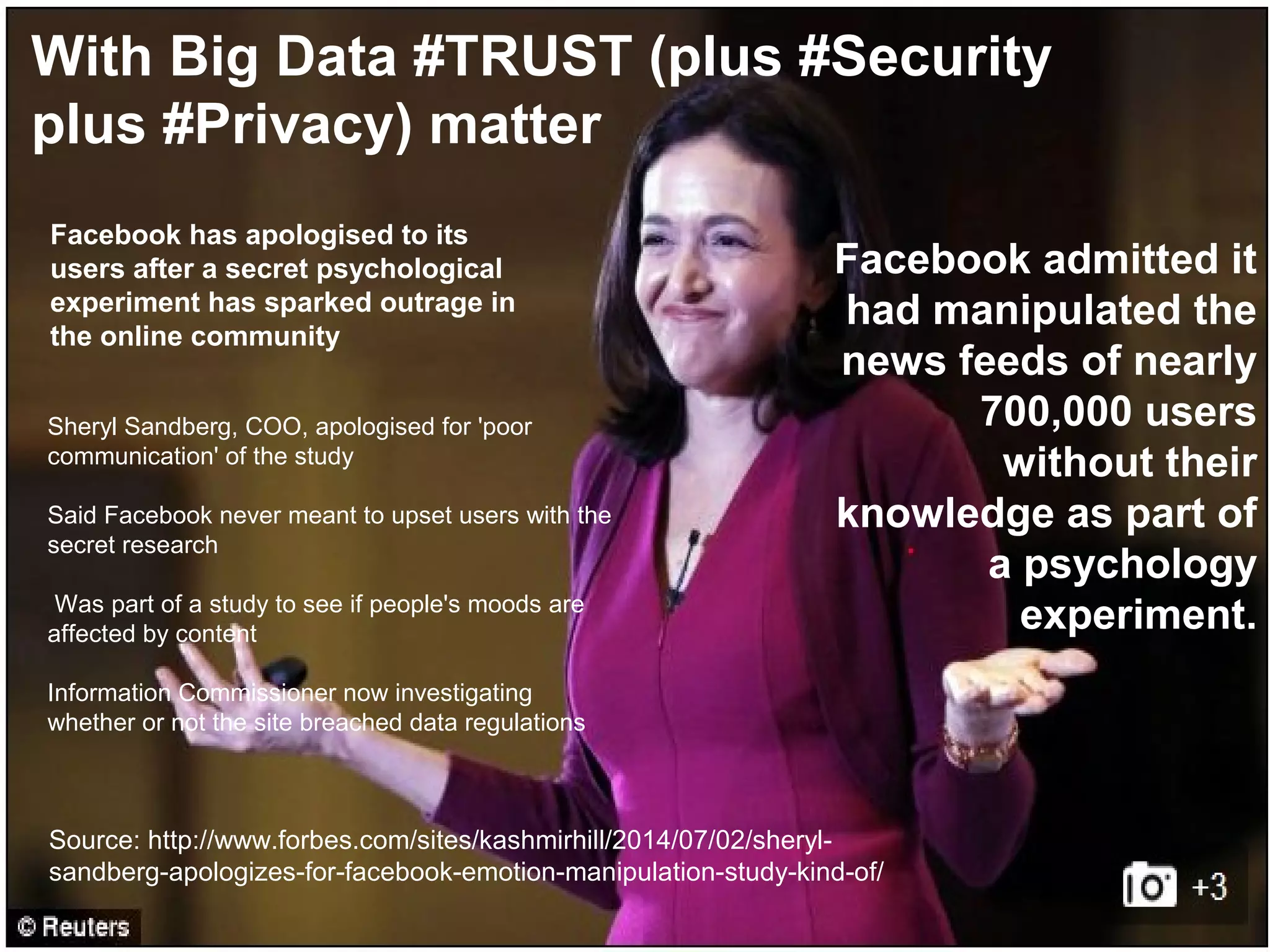 @pieroleo www.linkedin.com/in/pieroleo
@pieroleo www.linkedin.com/in/pieroleo
Sheryl Sandberg, COO, apologised for 'poor
communication' of the study
Said Facebook never meant to upset users with the
secret research
Was part of a study to see if people's moods are
affected by content
Information Commissioner now investigating
whether or not the site breached data regulations
Facebook has apologised to its
users after a secret psychological
experiment has sparked outrage in
the online community
Facebook admitted it
had manipulated the
news feeds of nearly
700,000 users
without their
knowledge as part of
a psychology
experiment.
Source: http://www.forbes.com/sites/kashmirhill/2014/07/02/sheryl-
sandberg-apologizes-for-facebook-emotion-manipulation-study-kind-of/
With Big Data #TRUST (plus #Security
plus #Privacy) matter
 