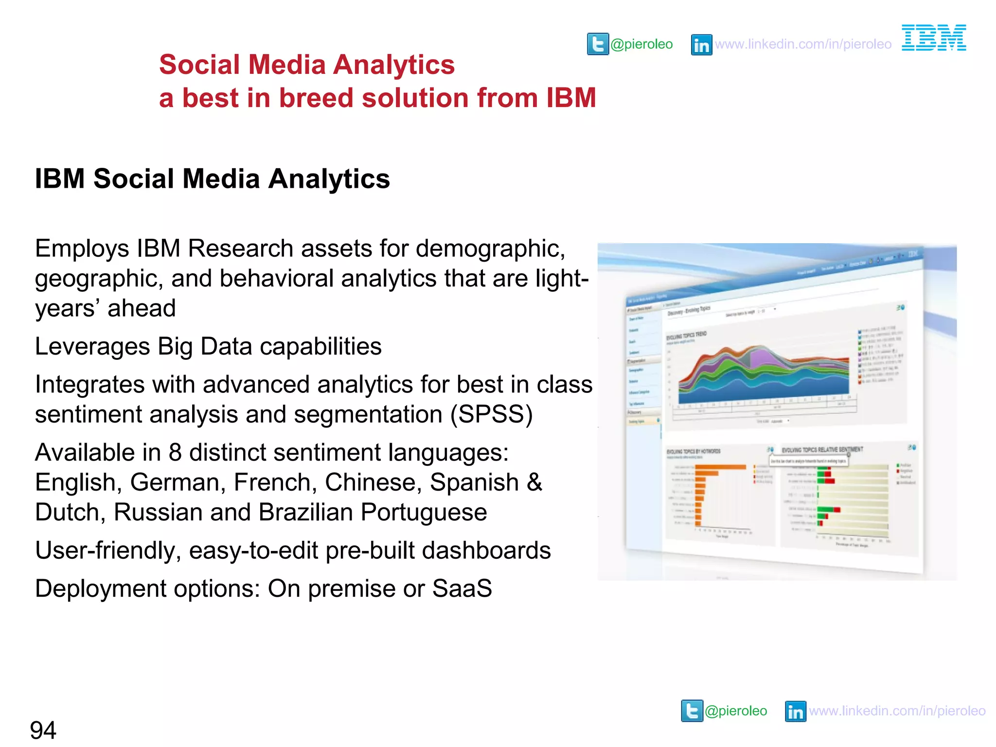 @pieroleo www.linkedin.com/in/pieroleo
@pieroleo www.linkedin.com/in/pieroleo
Social Media Analytics
a best in breed solution from IBM
94
IBM Social Media Analytics
Employs IBM Research assets for demographic,
geographic, and behavioral analytics that are light-
years’ ahead
Leverages Big Data capabilities
Integrates with advanced analytics for best in class
sentiment analysis and segmentation (SPSS)
Available in 8 distinct sentiment languages:
English, German, French, Chinese, Spanish &
Dutch, Russian and Brazilian Portuguese
User-friendly, easy-to-edit pre-built dashboards
Deployment options: On premise or SaaS
 