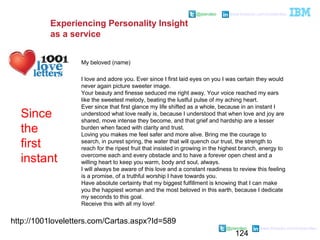 124
@pieroleo www.linkedin.com/in/pieroleo
@pieroleo www.linkedin.com/in/pieroleo
http://1001loveletters.com/Cartas.aspx?Id=589
My beloved (name)
I love and adore you. Ever since I first laid eyes on you I was certain they would
never again picture sweeter image.
Your beauty and finesse seduced me right away. Your voice reached my ears
like the sweetest melody, beating the lustful pulse of my aching heart.
Ever since that first glance my life shifted as a whole, because in an instant I
understood what love really is, because I understood that when love and joy are
shared, move intense they become, and that grief and hardship are a lesser
burden when faced with clarity and trust.
Loving you makes me feel safer and more alive. Bring me the courage to
search, in purest spring, the water that will quench our trust, the strength to
reach for the ripest fruit that insisted in growing in the highest branch, energy to
overcome each and every obstacle and to have a forever open chest and a
willing heart to keep you warm, body and soul, always.
I will always be aware of this love and a constant readiness to review this feeling
is a promise, of a truthful worship I have towards you.
Have absolute certainty that my biggest fulfillment is knowing that I can make
you the happiest woman and the most beloved in this earth, because I dedicate
my seconds to this goal.
Receive this with all my love!
Since
the
first
instant
Experiencing Personality Insight
as a service
 