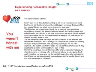 127
@pieroleo www.linkedin.com/in/pieroleo
@pieroleo www.linkedin.com/in/pieroleo
http://1001loveletters.com/Cartas.aspx?Id=239
You weren’t honest with me
I don’t want you to think that I am writing to ask you to reconsider and come
back to me. Nor that I ever wished it would happen some day. Because of the
way you did things, you would never deserve my trust again.
This letter has just one purpose: to ask you to examine your conscience
carefully and assess if the way you behaved is really worthy of someone who
calls himself a man of truth. In my view, true men do not act as childish and with
such hypocrisy as you did, and would not throw away all this time (as you’ve
called it so many times) of love.
Tell me something: were the things you said to me and all the affection you
devoted me nothing but lies? Or are you so childish to the point of not knowing
what you really want? Listen, time is passing by and you are not a kid
anymore… be careful, you hear? People like you don’t usually manage it, they
usually end up alone and miserable, be sure of that.
I think that you should show a little respect for others, especially those you’ve
shared moments of intimacy. Life, be it yours or others, is not a game. So, I
really hope that you give what you did a good thought. And after having done
that, I hope you star planning well your next steps, so that you life doesn’t turn
into a big succession of mistakes.!
You
weren’t
honest
with me
Experiencing Personality Insight
as a service
 