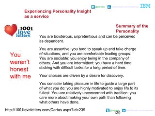 129
@pieroleo www.linkedin.com/in/pieroleo
@pieroleo www.linkedin.com/in/pieroleo
http://1001loveletters.com/Cartas.aspx?Id=239
You are boisterous, unpretentious and can be perceived
as dependent.
You are assertive: you tend to speak up and take charge
of situations, and you are comfortable leading groups.
You are sociable: you enjoy being in the company of
others. And you are intermittent: you have a hard time
sticking with difficult tasks for a long period of time.
Your choices are driven by a desire for discovery.
You consider taking pleasure in life to guide a large part
of what you do: you are highly motivated to enjoy life to its
fullest. You are relatively unconcerned with tradition: you
care more about making your own path than following
what others have done.
You
weren’t
honest
with me
Experiencing Personality Insight
as a service
Summary of the
Personality
 