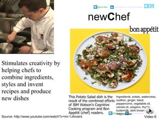 @pieroleo www.linkedin.com/in/pieroleo
@pieroleo www.linkedin.com/in/pieroleo
Stimulates creativity by
helping chefs to
combine ingredients,
styles and invent
recipes and produce
new dishes
newChef
Ingredients: potato, watercress,
scallion, ginger, black
peppercorns, vegetable oil,
canola oil, oregano, thyme,
buttermilk, dark brown sugar,
mayonnaise
This Potato Salad dish is the
result of the combined efforts
of IBM Watson's Cognitive
Cooking program and Bon
Appétit (chef) readers.
Source: http://www.youtube.com/watch?v=mr-1JAnairs Video 6
 