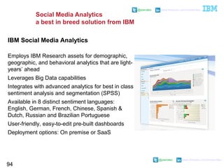 @pieroleo www.linkedin.com/in/pieroleo
@pieroleo www.linkedin.com/in/pieroleo
Social Media Analytics
a best in breed solution from IBM
94
IBM Social Media Analytics
Employs IBM Research assets for demographic,
geographic, and behavioral analytics that are light-
years’ ahead
Leverages Big Data capabilities
Integrates with advanced analytics for best in class
sentiment analysis and segmentation (SPSS)
Available in 8 distinct sentiment languages:
English, German, French, Chinese, Spanish &
Dutch, Russian and Brazilian Portuguese
User-friendly, easy-to-edit pre-built dashboards
Deployment options: On premise or SaaS
 