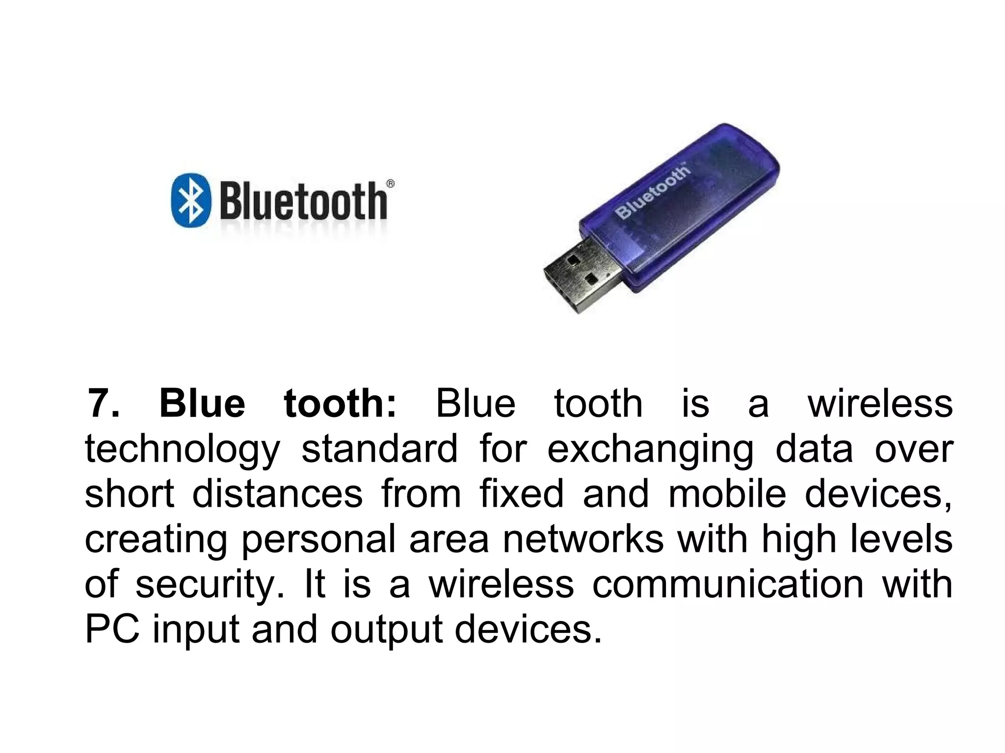 7. Blue tooth: Blue tooth is a wireless
technology standard for exchanging data over
short distances from fixed and mobile devices,
creating personal area networks with high levels
of security. It is a wireless communication with
PC input and output devices.
 