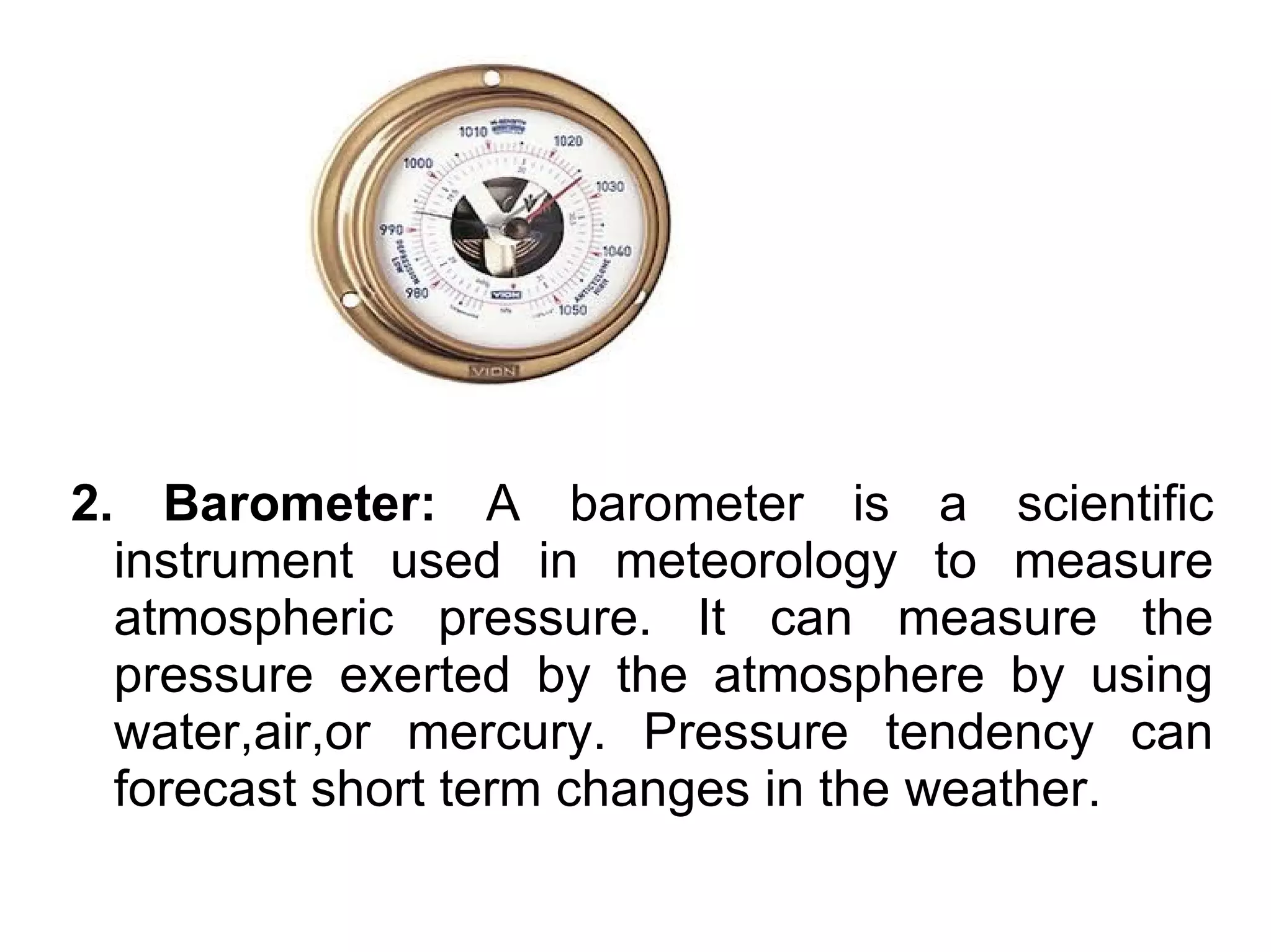 2. Barometer: A barometer is a scientific
  instrument used in meteorology to measure
  atmospheric pressure. It can measure the
  pressure exerted by the atmosphere by using
  water,air,or mercury. Pressure tendency can
  forecast short term changes in the weather.
 