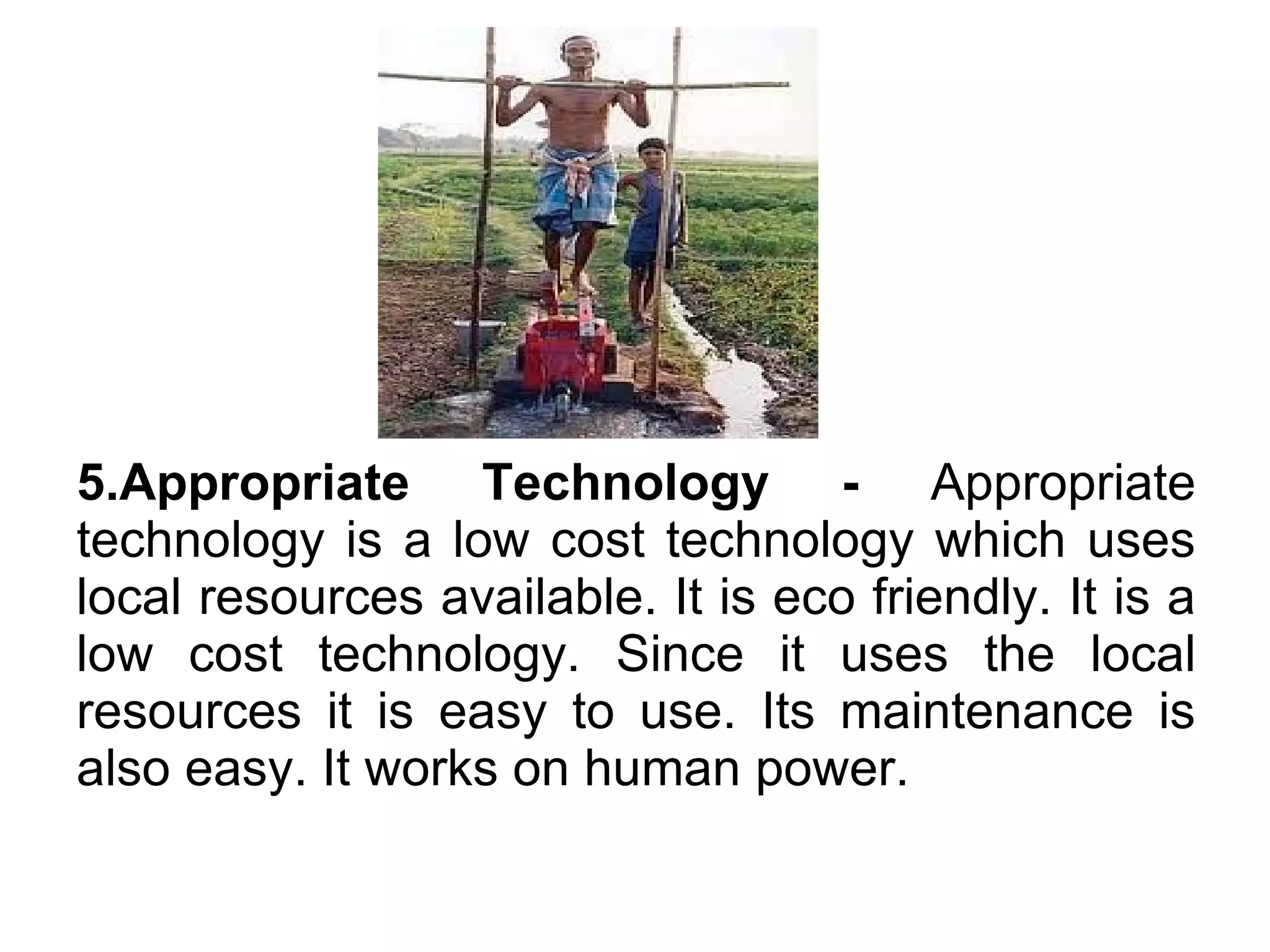 5.Appropriate Technology - Appropriate
technology is a low cost technology which uses
local resources available. It is eco friendly. It is a
low cost technology. Since it uses the local
resources it is easy to use. Its maintenance is
also easy. It works on human power.
 