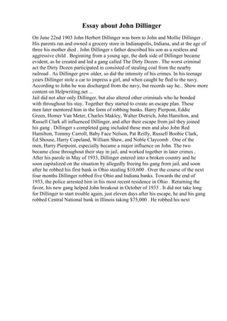 Essay about John Dillinger
On June 22nd 1903 John Herbert Dillinger was born to John and Mollie Dillinger .
His parents ran and owned a grocery store in Indianapolis, Indiana, and at the age of
three his mother died . John Dillinger s father described his son as a restless and
aggressive child . Beginning from a young age, the dark side of Dillinger became
evident, as he created and led a gang called The Dirty Dozen . The worst criminal
act the Dirty Dozen participated in consisted of stealing coal from the nearby
railroad . As Dillinger grew older, so did the intensity of his crimes. In his teenage
years Dillinger stole a car to impress a girl, and when caught he fled to the navy.
According to John he was discharged from the navy, but records say he... Show more
content on Helpwriting.net ...
Jail did not alter only Dillinger, but also altered other criminals who he bonded
with throughout his stay. Together they started to create an escape plan. These
men later mentored him in the form of robbing banks. Harry Pierpont, Eddie
Green, Homer Van Meter, Charles Makley, Walter Dietrich, John Hamilton, and
Russell Clark all influenced Dillinger, and after their escape from jail they joined
his gang . Dillinger s completed gang included these men and also John Red
Hamilton, Tommy Carroll, Baby Face Nelson, Pat Reilly, Russell Boobie Clark,
Ed Shouse, Harry Copeland, William Shaw, and Noble Claycomb . One of the
men, Harry Pierpoint, especially became a major influence on John. The two
became close throughout their stay in jail, and worked together in later crimes .
After his parole in May of 1933, Dillinger entered into a broken country and he
soon capitalized on the situation by allegedly freeing his gang from jail, and soon
after he robbed his first bank in Ohio stealing $10,600 . Over the course of the next
four months Dillinger robbed five Ohio and Indiana banks. Towards the end of
1933, the police arrested him in his most recent residence in Ohio . Returning the
favor, his new gang helped John breakout in October of 1933 . It did not take long
for Dillinger to start trouble again, just eleven days after his escape, he and his gang
robbed Central National bank in Illinois taking $75,000 . He robbed his next
 