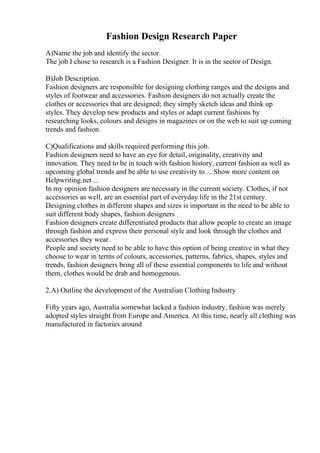 Fashion Design Research Paper
A)Name the job and identify the sector.
The job I chose to research is a Fashion Designer. It is in the sector of Design.
B)Job Description.
Fashion designers are responsible for designing clothing ranges and the designs and
styles of footwear and accessories. Fashion designers do not actually create the
clothes or accessories that are designed; they simply sketch ideas and think up
styles. They develop new products and styles or adapt current fashions by
researching looks, colours and designs in magazines or on the web to suit up coming
trends and fashion.
C)Qualifications and skills required performing this job.
Fashion designers need to have an eye for detail, originality, creativity and
innovation. They need to be in touch with fashion history, current fashion as well as
upcoming global trends and be able to use creativity to ... Show more content on
Helpwriting.net ...
In my opinion fashion designers are necessary in the current society. Clothes, if not
accessories as well, are an essential part of everyday life in the 21st century.
Designing clothes in different shapes and sizes is important in the need to be able to
suit different body shapes, fashion designers
Fashion designers create differentiated products that allow people to create an image
through fashion and express their personal style and look through the clothes and
accessories they wear.
People and society need to be able to have this option of being creative in what they
choose to wear in terms of colours, accessories, patterns, fabrics, shapes, styles and
trends, fashion designers bring all of these essential components to life and without
them, clothes would be drab and homogenous.
2.A) Outline the development of the Australian Clothing Industry
Fifty years ago, Australia somewhat lacked a fashion industry, fashion was merely
adopted styles straight from Europe and America. At this time, nearly all clothing was
manufactured in factories around
 