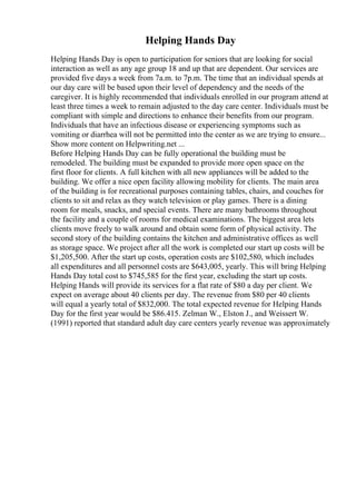Helping Hands Day
Helping Hands Day is open to participation for seniors that are looking for social
interaction as well as any age group 18 and up that are dependent. Our services are
provided five days a week from 7a.m. to 7p.m. The time that an individual spends at
our day care will be based upon their level of dependency and the needs of the
caregiver. It is highly recommended that individuals enrolled in our program attend at
least three times a week to remain adjusted to the day care center. Individuals must be
compliant with simple and directions to enhance their benefits from our program.
Individuals that have an infectious disease or experiencing symptoms such as
vomiting or diarrhea will not be permitted into the center as we are trying to ensure...
Show more content on Helpwriting.net ...
Before Helping Hands Day can be fully operational the building must be
remodeled. The building must be expanded to provide more open space on the
first floor for clients. A full kitchen with all new appliances will be added to the
building. We offer a nice open facility allowing mobility for clients. The main area
of the building is for recreational purposes containing tables, chairs, and couches for
clients to sit and relax as they watch television or play games. There is a dining
room for meals, snacks, and special events. There are many bathrooms throughout
the facility and a couple of rooms for medical examinations. The biggest area lets
clients move freely to walk around and obtain some form of physical activity. The
second story of the building contains the kitchen and administrative offices as well
as storage space. We project after all the work is completed our start up costs will be
$1,205,500. After the start up costs, operation costs are $102,580, which includes
all expenditures and all personnel costs are $643,005, yearly. This will bring Helping
Hands Day total cost to $745,585 for the first year, excluding the start up costs.
Helping Hands will provide its services for a flat rate of $80 a day per client. We
expect on average about 40 clients per day. The revenue from $80 per 40 clients
will equal a yearly total of $832,000. The total expected revenue for Helping Hands
Day for the first year would be $86.415. Zelman W., Elston J., and Weissert W.
(1991) reported that standard adult day care centers yearly revenue was approximately
 