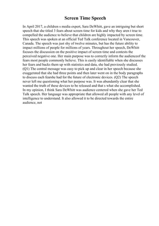 Screen Time Speech
In April 2017, a children s media expert, Sara DeWhitt, gave an intriguing but short
speech that she titled 3 fears about screen time for kids and why they aren t true to
compelled the audience to believe that children are highly impacted by screen time.
This speech was spoken at an official Ted Talk conference located in Vancouver,
Canada. The speech was just shy of twelve minutes, but has the future ability to
impact millions of people for millions of years. Throughout her speech, DeWhitt
focuses the discussion on the positive impact of screen time and contests the
perceived negative one. Her main purpose was to correctly inform the audienceof the
fears most people commonly believe. This is easily identifiable when she discusses
her fears and backs them up with statistics and data, she had previously studied.
(Q1) The central message was easy to pick up and clear in her speech because she
exaggerated that she had three points and then later went on in the body paragraphs
to discuss each fearshe had for the future of electronic devices. (Q2) The speech
never left me questioning what her purpose was. It was abundantly clear that she
wanted the truth of these devices to be released and that s what she accomplished.
In my opinion, I think Sara DeWhitt was audience centered when she gave her Ted
Talk speech. Her language was appropriate that allowed all people with any level of
intelligence to understand. It also allowed it to be directed towards the entire
audience, not
 