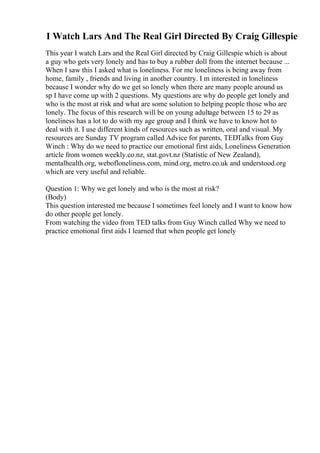 I Watch Lars And The Real Girl Directed By Craig Gillespie
This year I watch Lars and the Real Girl directed by Craig Gillespie which is about
a guy who gets very lonely and has to buy a rubber doll from the internet because ...
When I saw this I asked what is loneliness. For me loneliness is being away from
home, family , friends and living in another country. I m interested in loneliness
because I wonder why do we get so lonely when there are many people around us
sp I have come up with 2 questions. My questions are why do people get lonely and
who is the most at risk and what are some solution to helping people those who are
lonely. The focus of this research will be on young adultage between 15 to 29 as
loneliness has a lot to do with my age group and I think we have to know hot to
deal with it. I use different kinds of resources such as written, oral and visual. My
resources are Sunday TV program called Advice for parents, TEDTalks from Guy
Winch : Why do we need to practice our emotional first aids, Loneliness Generation
article from women weekly.co.nz, stat.govt.nz (Statistic of New Zealand),
mentalhealth.org, webofloneliness.com, mind.org, metro.co.uk and understood.org
which are very useful and reliable.
Question 1: Why we get lonely and who is the most at risk?
(Body)
This question interested me because I sometimes feel lonely and I want to know how
do other people get lonely.
From watching the video from TED talks from Guy Winch called Why we need to
practice emotional first aids I learned that when people get lonely
 