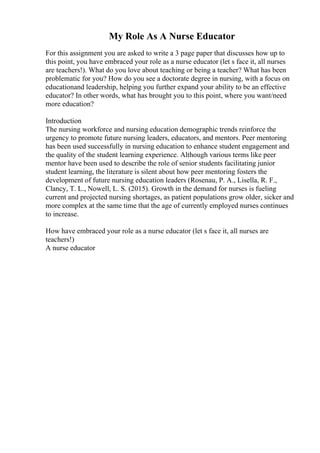 My Role As A Nurse Educator
For this assignment you are asked to write a 3 page paper that discusses how up to
this point, you have embraced your role as a nurse educator (let s face it, all nurses
are teachers!). What do you love about teaching or being a teacher? What has been
problematic for you? How do you see a doctorate degree in nursing, with a focus on
educationand leadership, helping you further expand your ability to be an effective
educator? In other words, what has brought you to this point, where you want/need
more education?
Introduction
The nursing workforce and nursing education demographic trends reinforce the
urgency to promote future nursing leaders, educators, and mentors. Peer mentoring
has been used successfully in nursing education to enhance student engagement and
the quality of the student learning experience. Although various terms like peer
mentor have been used to describe the role of senior students facilitating junior
student learning, the literature is silent about how peer mentoring fosters the
development of future nursing education leaders (Rosenau, P. A., Lisella, R. F.,
Clancy, T. L., Nowell, L. S. (2015). Growth in the demand for nurses is fueling
current and projected nursing shortages, as patient populations grow older, sicker and
more complex at the same time that the age of currently employed nurses continues
to increase.
How have embraced your role as a nurse educator (let s face it, all nurses are
teachers!)
A nurse educator
 