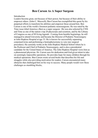 Ben Carson As A Super Surgeon
Introduction
Leaders become great, not because of their power, but because of their ability to
empower others. (John C. Maxwell). Ben Carson has exemplified this quote by his
perpetual efforts to transform his abilities and empower those around him. Ben
Carson is one of the world s foremost pediatric neurosurgeons. He was rated by the
Time issue titled America s Best as a super surgeon . He was also selected by CNN
and Time as one of the nation s top 20 physicians and scientists, and by the Library
of Congress as one of 89 living legends . Coming from humble beginnings, he still
managed to attend University and became the Director of Pediatric Neurosurgery
at John Hopkins Hospital at age 33. He is known for successfully separating
conjoined twins and performing a hemispherectomy (a very rare surgical
procedure). He currently works at the John Hopkins Medical School where he is
the Professor and Chief of Pediatric Neurosurgery, and is also a presidential
candidate for the United States of America. The John Hopkins Hospital views him as
a phenomenal physician. Dr. Carson uses his dedication and God given talent to take
on seemingly impossible operations. He provides hope for many children through his
medical operations. Ben Carson wrote several books that describes his life and
struggles while also providing motivation for readers. Carson encountered many
obstacles that challenged him on his way to success. Many people would view these
challenges as stumbling blocks,
 