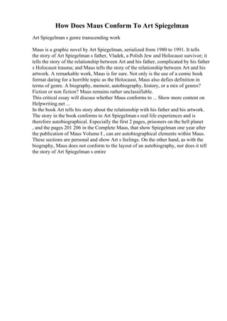 How Does Maus Conform To Art Spiegelman
Art Spiegelman s genre transcending work
Maus is a graphic novel by Art Spiegelman, serialized from 1980 to 1991. It tells
the story of Art Spiegelman s father, Vladek, a Polish Jew and Holocaust survivor; it
tells the story of the relationship between Art and his father, complicated by his father
s Holocaust trauma; and Maus tells the story of the relationship between Art and his
artwork. A remarkable work, Maus is for sure. Not only is the use of a comic book
format daring for a horrible topic as the Holocaust, Maus also defies definition in
terms of genre. A biography, memoir, autobiography, history, or a mix of genres?
Fiction or non fiction? Maus remains rather unclassifiable.
This critical essay will discuss whether Maus conforms to ... Show more content on
Helpwriting.net ...
In the book Art tells his story about the relationship with his father and his artwork.
The story in the book conforms to Art Spiegelman s real life experiences and is
therefore autobiographical. Especially the first 2 pages, prisoners on the hell planet
, and the pages 201 206 in the Complete Maus, that show Spiegelman one year after
the publication of Maus Volume I , can are autobiographical elements within Maus.
These sections are personal and show Art s feelings. On the other hand, as with the
biography, Maus does not conform to the layout of an autobiography, nor does it tell
the story of Art Spiegelman s entire
 