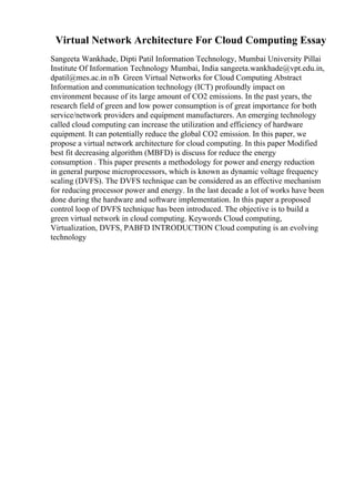 Virtual Network Architecture For Cloud Computing Essay
Sangeeta Wankhade, Dipti Patil Information Technology, Mumbai University Pillai
Institute Of Information Technology Mumbai, India sangeeta.wankhade@vpt.edu.in,
dpatil@mes.ac.in пЂ Green Virtual Networks for Cloud Computing Abstract
Information and communication technology (ICT) profoundly impact on
environment because of its large amount of CO2 emissions. In the past years, the
research field of green and low power consumption is of great importance for both
service/network providers and equipment manufacturers. An emerging technology
called cloud computing can increase the utilization and efficiency of hardware
equipment. It can potentially reduce the global CO2 emission. In this paper, we
propose a virtual network architecture for cloud computing. In this paper Modified
best fit decreasing algorithm (MBFD) is discuss for reduce the energy
consumption . This paper presents a methodology for power and energy reduction
in general purpose microprocessors, which is known as dynamic voltage frequency
scaling (DVFS). The DVFS technique can be considered as an effective mechanism
for reducing processor power and energy. In the last decade a lot of works have been
done during the hardware and software implementation. In this paper a proposed
control loop of DVFS technique has been introduced. The objective is to build a
green virtual network in cloud computing. Keywords Cloud computing,
Virtualization, DVFS, PABFD INTRODUCTION Cloud computing is an evolving
technology
 