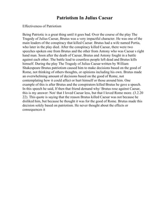 Patriotism In Julius Caesar
Effectiveness of Patriotism
Being Patriotic is a great thing until it goes bad. Over the course of the play The
Tragedy of Julius Caesar, Brutus was a very impactful character. He was one of the
main leaders of the conspiracy that killed Caesar. Brutus had a wife named Portia,
who later in the play died. After the conspiracy killed Caesar, there were two
speeches spoken one from Brutus and the other from Antony who was Caesar s right
hand man. Soon after the death of Caesar, Brutus and Antony fought in a battle
against each other. The battle lead to countless people left dead and Brutus kills
himself. During the play The Tragedy of Julius Caesar written by William
Shakespeare Brutus patriotism caused him to make decisions based on the good of
Rome, not thinking of others thoughts, or opinions including his own. Brutus made
an overwhelming amount of decisions based on the good of Rome, not
contemplating how it could affect or hurt himself or those around him. One
example of this is after Brutus and the conspirators killed Brutus he gave a speech.
In this speech he said, If then that friend demand why/ Brutus rose against Caesar,
this is my answer: Not/ that I loved Caesar less, but that I loved Rome more. (3.2.20
22). This quote is saying that the reason Brutus killed Caesar was not because he
disliked him, but because he thought it was for the good of Rome. Brutus made this
decision solely based on patriotism. He never thought about the effects or
consequences it
 