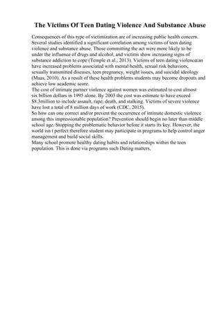 The Victims Of Teen Dating Violence And Substance Abuse
Consequences of this type of victimization are of increasing public health concern.
Several studies identified a significant correlation among victims of teen dating
violence and substance abuse. Those committing the act were more likely to be
under the influence of drugs and alcohol, and victims show increasing signs of
substance addiction to cope (Temple et al., 2013). Victims of teen dating violencecan
have increased problems associated with mental health, sexual risk behaviors,
sexually transmitted diseases, teen pregnancy, weight issues, and suicidal ideology
(Maas, 2010). As a result of these health problems students may become dropouts and
achieve low academic score.
The cost of intimate partner violence against women was estimated to cost almost
six billion dollars in 1995 alone. By 2003 the cost was estimate to have exceed
$8.3million to include assault, rape, death, and stalking. Victims of severe violence
have lost a total of 8 million days of work (CDC, 2015).
So how can one correct and/or prevent the occurrence of intimate domestic violence
among this impressionable population? Prevention should begin no later than middle
school age. Stopping the problematic behavior before it starts its key. However, the
world isn t perfect therefore student may participate in programs to help control anger
management and build social skills.
Many school promote healthy dating habits and relationships within the teen
population. This is done via programs such Dating matters,
 