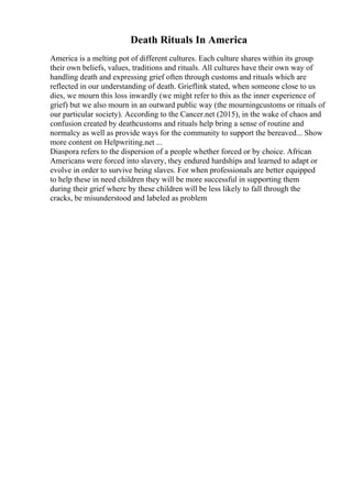 Death Rituals In America
America is a melting pot of different cultures. Each culture shares within its group
their own beliefs, values, traditions and rituals. All cultures have their own way of
handling death and expressing grief often through customs and rituals which are
reflected in our understanding of death. Grieflink stated, when someone close to us
dies, we mourn this loss inwardly (we might refer to this as the inner experience of
grief) but we also mourn in an outward public way (the mourningcustoms or rituals of
our particular society). According to the Cancer.net (2015), in the wake of chaos and
confusion created by deathcustoms and rituals help bring a sense of routine and
normalcy as well as provide ways for the community to support the bereaved... Show
more content on Helpwriting.net ...
Diaspora refers to the dispersion of a people whether forced or by choice. African
Americans were forced into slavery, they endured hardships and learned to adapt or
evolve in order to survive being slaves. For when professionals are better equipped
to help these in need children they will be more successful in supporting them
during their grief where by these children will be less likely to fall through the
cracks, be misunderstood and labeled as problem
 