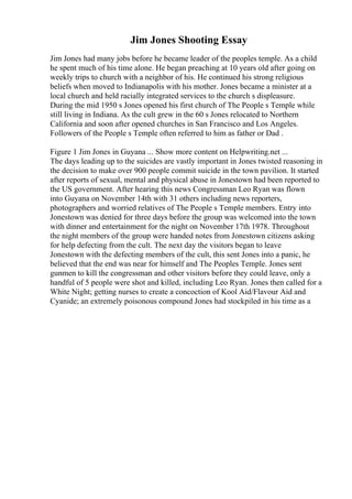 Jim Jones Shooting Essay
Jim Jones had many jobs before he became leader of the peoples temple. As a child
he spent much of his time alone. He began preaching at 10 years old after going on
weekly trips to church with a neighbor of his. He continued his strong religious
beliefs when moved to Indianapolis with his mother. Jones became a minister at a
local church and held racially integrated services to the church s displeasure.
During the mid 1950 s Jones opened his first church of The People s Temple while
still living in Indiana. As the cult grew in the 60 s Jones relocated to Northern
California and soon after opened churches in San Francisco and Los Angeles.
Followers of the People s Temple often referred to him as father or Dad .
Figure 1 Jim Jones in Guyana ... Show more content on Helpwriting.net ...
The days leading up to the suicides are vastly important in Jones twisted reasoning in
the decision to make over 900 people commit suicide in the town pavilion. It started
after reports of sexual, mental and physical abuse in Jonestown had been reported to
the US government. After hearing this news Congressman Leo Ryan was flown
into Guyana on November 14th with 31 others including news reporters,
photographers and worried relatives of The People s Temple members. Entry into
Jonestown was denied for three days before the group was welcomed into the town
with dinner and entertainment for the night on November 17th 1978. Throughout
the night members of the group were handed notes from Jonestown citizens asking
for help defecting from the cult. The next day the visitors began to leave
Jonestown with the defecting members of the cult, this sent Jones into a panic, he
believed that the end was near for himself and The Peoples Temple. Jones sent
gunmen to kill the congressman and other visitors before they could leave, only a
handful of 5 people were shot and killed, including Leo Ryan. Jones then called for a
White Night; getting nurses to create a concoction of Kool Aid/Flavour Aid and
Cyanide; an extremely poisonous compound Jones had stockpiled in his time as a
 