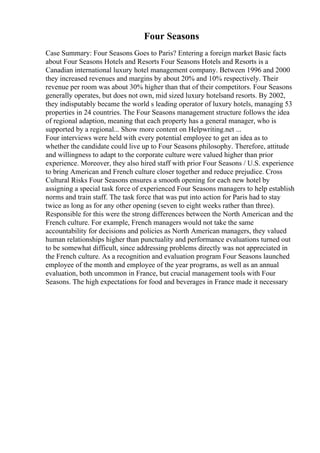 Four Seasons
Case Summary: Four Seasons Goes to Paris? Entering a foreign market Basic facts
about Four Seasons Hotels and Resorts Four Seasons Hotels and Resorts is a
Canadian international luxury hotel management company. Between 1996 and 2000
they increased revenues and margins by about 20% and 10% respectively. Their
revenue per room was about 30% higher than that of their competitors. Four Seasons
generally operates, but does not own, mid sized luxury hotelsand resorts. By 2002,
they indisputably became the world s leading operator of luxury hotels, managing 53
properties in 24 countries. The Four Seasons management structure follows the idea
of regional adaption, meaning that each property has a general manager, who is
supported by a regional... Show more content on Helpwriting.net ...
Four interviews were held with every potential employee to get an idea as to
whether the candidate could live up to Four Seasons philosophy. Therefore, attitude
and willingness to adapt to the corporate culture were valued higher than prior
experience. Moreover, they also hired staff with prior Four Seasons / U.S. experience
to bring American and French culture closer together and reduce prejudice. Cross
Cultural Risks Four Seasons ensures a smooth opening for each new hotel by
assigning a special task force of experienced Four Seasons managers to help establish
norms and train staff. The task force that was put into action for Paris had to stay
twice as long as for any other opening (seven to eight weeks rather than three).
Responsible for this were the strong differences between the North American and the
French culture. For example, French managers would not take the same
accountability for decisions and policies as North American managers, they valued
human relationships higher than punctuality and performance evaluations turned out
to be somewhat difficult, since addressing problems directly was not appreciated in
the French culture. As a recognition and evaluation program Four Seasons launched
employee of the month and employee of the year programs, as well as an annual
evaluation, both uncommon in France, but crucial management tools with Four
Seasons. The high expectations for food and beverages in France made it necessary
 