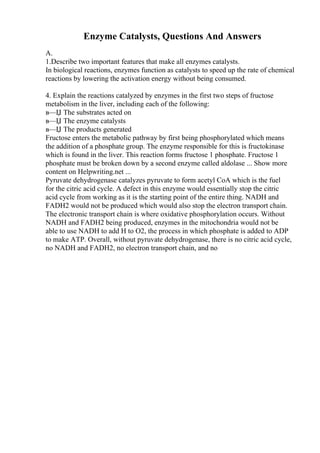 Enzyme Catalysts, Questions And Answers
A.
1.Describe two important features that make all enzymes catalysts.
In biological reactions, enzymes function as catalysts to speed up the rate of chemical
reactions by lowering the activation energy without being consumed.
4. Explain the reactions catalyzed by enzymes in the first two steps of fructose
metabolism in the liver, including each of the following:
в—Џ The substrates acted on
в—Џ The enzyme catalysts
в—Џ The products generated
Fructose enters the metabolic pathway by first being phosphorylated which means
the addition of a phosphate group. The enzyme responsible for this is fructokinase
which is found in the liver. This reaction forms fructose 1 phosphate. Fructose 1
phosphate must be broken down by a second enzyme called aldolase ... Show more
content on Helpwriting.net ...
Pyruvate dehydrogenase catalyzes pyruvate to form acetyl CoA which is the fuel
for the citric acid cycle. A defect in this enzyme would essentially stop the citric
acid cycle from working as it is the starting point of the entire thing. NADH and
FADH2 would not be produced which would also stop the electron transport chain.
The electronic transport chain is where oxidative phosphorylation occurs. Without
NADH and FADH2 being produced, enzymes in the mitochondria would not be
able to use NADH to add H to O2, the process in which phosphate is added to ADP
to make ATP. Overall, without pyruvate dehydrogenase, there is no citric acid cycle,
no NADH and FADH2, no electron transport chain, and no
 