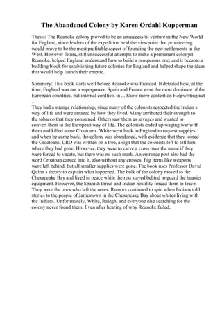 The Abandoned Colony by Karen Ordahl Kupperman
Thesis: The Roanoke colony proved to be an unsuccessful venture in the New World
for England, since leaders of the expedition held the viewpoint that privateering
would prove to be the most profitable aspect of founding the new settlements in the
West. However future, still unsuccessful attempts to make a permanent colonyat
Roanoke, helped England understand how to build a prosperous one; and it became a
building block for establishing future colonies for England and helped shape the ideas
that would help launch their empire.
Summary: This book starts well before Roanoke was founded. It detailed how, at the
time, England was not a superpower. Spain and France were the most dominant of the
European countries, but internal conflicts in ... Show more content on Helpwriting.net
...
They had a strange relationship, since many of the colonists respected the Indian s
way of life and were amazed by how they lived. Many attributed their strength to
the tobacco that they consumed. Others saw them as savages and wanted to
convert them to the European way of life. The colonists ended up waging war with
them and killed some Croatoans. White went back to England to request supplies,
and when he came back, the colony was abandoned, with evidence that they joined
the Croatoans. CRO was written on a tree, a sign that the colonists left to tell him
where they had gone. However, they were to carve a cross over the name if they
were forced to vacate, but there was no such mark. An entrance post also had the
word Croatoan carved into it, also without any crosses. Big items like weapons
were left behind, but all smaller supplies were gone. The book uses Professor David
Quinn s theory to explain what happened. The bulk of the colony moved to the
Chesapeake Bay and lived in peace while the rest stayed behind to guard the heavier
equipment. However, the Spanish threat and Indian hostility forced them to leave.
They were the ones who left the notes. Rumors continued to spin when Indians told
stories to the people of Jamestown in the Chesapeake Bay about whites living with
the Indians. Unfortunately, White, Ralegh, and everyone else searching for the
colony never found them. Even after hearing of why Roanoke failed,
 