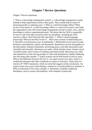 Chapter 7 Review Questions
Chapter 7 Review Questions
1. What is a knowledge management system? a. A Knowledge management system
attempt to help organizations achieve their goals. They usually help in means of
increasing profits or reducing costs. 2. What is a chief knowledge officer? What
are his or her duties? b. A chief knowledge officer is a top level executive who helps
the organization work with a knowledge management system to create, store, and use
knowledge to achieve organizational goals. The duties that the CKO is responsible
for are to work with other executives and vice presidents, including the chief
executive officer, chief financial offer and others. 3. What is natural language
processing? What are the three levels of ... Show more content on Helpwriting.net ...
6. Describe several business uses of multimedia. f. Multimedia can be used to create
brochures, presentations, reports, and documents. Businesses use text and graphics to
develop reports, financial statements, advertising pieces, and other documents used
internally and externally. Businesses use audio, which includes music, human voices,
recorded sounds, and a variety of computer generated sounds. Businesses use video
and animation to create moving images of video and animation by rapidly displaying
one still image after another. 7. Expert systems can be built based on rules or cases.
What is the difference between the two? g. An expert system uses rules, which is a
conditional statement that links conditions to actions or outcomes. These rules are
stored as IF THEN statements, which are rules that suggest certain conclusions. An
expert system uses cases in developing a solution to a current problem or situation. 8.
What is informatics? Give thee example. h. Informatics combines traditional
disciplines, such as science and medicine, with computer systems and
 