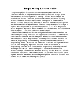 Sample Nursing Research Studies
This graduate project course has offered the opportunity to expand on the
knowledge obtained in the previous nursing research course and to begin with a
concept or idea and follow a process to develop a research project through the
dissemination process. Research is defined as a systematic process for inquiring
information and this process is applied to the development of evidence based
practice. Evidence based practice is defined as the use of scientific evidence, patient
preference and clinician expertise which is applied to implement practice changes to
improve the quality of care and patient outcomes (Hain, 2017). With the graduate
project the process began with the development of a topic of interest in which research
could be applied... Show more content on Helpwriting.net ...
There was one idea that was consistent throughout the research and it included the
extended lengths of stay individuals seeking psychiatric care in the ED experienced.
Other critical information obtained throughout the search included resources which
may improve the care of the population. The most practical resource presented was
the use of telepsychiatry. After narrowing the data and research to selection of
telepsychiatry the PICOT question was formulated. In patients seeking mental health
services in the emergency department how does access and utilization of
telepsychiatry compared to no access or use of telepsychiatry decrease psychiatric
boarding in the ED over a period of one year? Another extensive search for
information began with a search of databases including PubMed, CINAHL, National
Guidelines Clearinghouse, TRIP and Cochrane. This was an extensive search which
required the use of limitations and searching through each database to locate the most
relevant articles for the use of telepsychiatry in the
 