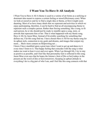 I Want You To Have It All Analysis
I Want You to Have it All A theme is used in a variety of art forms as a unifying or
dominant idea meant to express a certain feeling or mood (Dictionary.com). When
we look at ourselves and try to find a single idea or theme, at first it might seem
daunting. Most of us have many ideals that we represent and activities in which we
enjoy participating, therefore, it can be hard to find an all encompassing theme to
represent such a complex person. Rather than forcing something, like a song, to fit
each person, he or she should just be ready to stumble upon a song, story, or
artwork that represents him or her. That is what happened with my theme song,
Have it All, by Jason Mraz. Instead of feverishly searching for something that
defines me, I let this song find me. I have chosen Have it All for my theme song for
its upbeat style, connection to my goals and dreams, and images that conjure my
mom.... Show more content on Helpwriting.net ...
I know I have stumbled upon a great tune when I want to get up and dance to it
every time I listen to it. That happy feeling that coincides with the song is what
makes me want to hear it over and over again. When I go through life, I try to stay
as positive as possible, and I feel like that personality trait is reflected in this song.
Jason Mraz even says that he hopes the listener s best of [his or her] todays in the
present are the worst of [his or her] tomorrows. Keeping an upbeat attitude in
everything I do is a big part of who I am, and I feel like this song connects with that
 