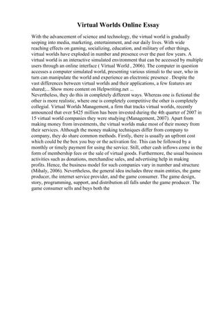 Virtual Worlds Online Essay
With the advancement of science and technology, the virtual world is gradually
seeping into media, marketing, entertainment, and our daily lives. With wide
reaching effects on gaming, socializing, education, and military of other things,
virtual worlds have exploded in number and presence over the past few years. A
virtual world is an interactive simulated environment that can be accessed by multiple
users through an online interface ( Virtual World , 2006). The computer in question
accesses a computer simulated world, presenting various stimuli to the user, who in
turn can manipulate the world and experience an electronic presence . Despite the
vast differences between virtual worlds and their applications, a few features are
shared;... Show more content on Helpwriting.net ...
Nevertheless, they do this in completely different ways. Whereas one is fictional the
other is more realistic, where one is completely competitive the other is completely
collegial. Virtual Worlds Management, a firm that tracks virtual worlds, recently
announced that over $425 million has been invested during the 4th quarter of 2007 in
15 virtual world companies they were studying (Management, 2007). Apart from
making money from investments, the virtual worlds make most of their money from
their services. Although the money making techniques differ from company to
company, they do share common methods. Firstly, there is usually an upfront cost
which could be the box you buy or the activation fee. This can be followed by a
monthly or timely payment for using the service. Still, other cash inflows come in the
form of membership fees or the sale of virtual goods. Furthermore, the usual business
activities such as donations, merchandise sales, and advertising help in making
profits. Hence, the business model for such companies vary in number and structure
(Mihaly, 2006). Nevertheless, the general idea includes three main entities, the game
producer, the internet service provider, and the game consumer. The game design,
story, programming, support, and distribution all falls under the game producer. The
game consumer sells and buys both the
 