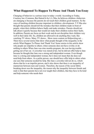 What Happened To Happen To Please And Thank You Essay
Changing of behavior is a serious issue in today s world. According to Today,
Courtesy Isn t Common, But Hatred Is by L.L.Nhu, he believes children s behaviors
are changing is because the parents do not teach their children good manners. So the
ways of teaching children become important in children s development. T.T.Nhu also
thought that parents should tell the mistakes that their children made in front of
people, when their children behave badly and make mistakes. Parents should not
talk about it quietly because that would not make their children realize their faults.
In addition, Parents are focus on their work and do not discipline their children very
well in their daily life. So, children are allowed to do anything they want, like
watching TV shows. Many TV shows... Show more content on Helpwriting.net ...
There have several stories that show what people thought of the inequality in the
article What Happen To Please And Thank You! Some stories in this article show
why people are impolite to others; when someone does not have civility or do
nothing to others When Jane was nine months pregnant, she was having trouble
getting out of her car. A coworker was stared at her, but he did not offer help to Jane
because he thought that Jane was a strong and independent woman. Even though
Jane is a strong and independent woman, but it does not mean that she does not
need help from others. As a polite person, one should have offer help to others when
one sees that someone needed his help. But Jane s coworker did not do so, which
shows that he is an impolite person, and it also shows that there is an inequality of
mannerism between men and women. Therefore, the reason of the social fabric
breaking down was the inequality, the reason why the inequality between female and
male is that their parents have not ever taught their children, that they have to be kind
and help someone who needs their
 