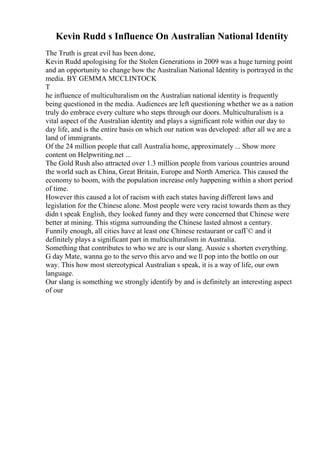 Kevin Rudd s Influence On Australian National Identity
The Truth is great evil has been done,
Kevin Rudd apologising for the Stolen Generations in 2009 was a huge turning point
and an opportunity to change how the Australian National Identity is portrayed in the
media. BY GEMMA MCCLINTOCK
T
he influence of multiculturalism on the Australian national identity is frequently
being questioned in the media. Audiences are left questioning whether we as a nation
truly do embrace every culture who steps through our doors. Multiculturalism is a
vital aspect of the Australian identity and plays a significant role within our day to
day life, and is the entire basis on which our nation was developed: after all we are a
land of immigrants.
Of the 24 million people that call Australia home, approximately ... Show more
content on Helpwriting.net ...
The Gold Rush also attracted over 1.3 million people from various countries around
the world such as China, Great Britain, Europe and North America. This caused the
economy to boom, with the population increase only happening within a short period
of time.
However this caused a lot of racism with each states having different laws and
legislation for the Chinese alone. Most people were very racist towards them as they
didn t speak English, they looked funny and they were concerned that Chinese were
better at mining. This stigma surrounding the Chinese lasted almost a century.
Funnily enough, all cities have at least one Chinese restaurant or cafГ© and it
definitely plays a significant part in multiculturalism in Australia.
Something that contributes to who we are is our slang. Aussie s shorten everything.
G day Mate, wanna go to the servo this arvo and we ll pop into the bottlo on our
way. This how most stereotypical Australian s speak, it is a way of life, our own
language.
Our slang is something we strongly identify by and is definitely an interesting aspect
of our
 