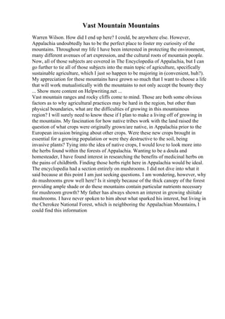 Vast Mountain Mountains
Warren Wilson. How did I end up here? I could, be anywhere else. However,
Appalachia undoubtedly has to be the perfect place to foster my curiosity of the
mountains. Throughout my life I have been interested in protecting the environment,
many different avenues of art expression, and the cultural roots of mountain people.
Now, all of those subjects are covered in The Encyclopedia of Appalachia, but I can
go further to tie all of those subjects into the main topic of agriculture, specifically
sustainable agriculture, which I just so happen to be majoring in (convenient, huh?).
My appreciation for these mountains have grown so much that I want to choose a life
that will work mutualistically with the mountains to not only accept the bounty they
... Show more content on Helpwriting.net ...
Vast mountain ranges and rocky cliffs come to mind. Those are both some obvious
factors as to why agricultural practices may be hard in the region, but other than
physical boundaries, what are the difficulties of growing in this mountainous
region? I will surely need to know these if I plan to make a living off of growing in
the mountains. My fascination for how native tribes work with the land raised the
question of what crops were originally grown/are native, in Appalachia prior to the
European invasion bringing about other crops. Were these new crops brought in
essential for a growing population or were they destructive to the soil, being
invasive plants? Tying into the idea of native crops, I would love to look more into
the herbs found within the forests of Appalachia. Wanting to be a doula and
homesteader, I have found interest in researching the benefits of medicinal herbs on
the pains of childbirth. Finding those herbs right here in Appalachia would be ideal.
The encyclopedia had a section entirely on mushrooms. I did not dive into what it
said because at this point I am just seeking questions. I am wondering, however, why
do mushrooms grow well here? Is it simply because of the thick canopy of the forest
providing ample shade or do these mountains contain particular nutrients necessary
for mushroom growth? My father has always shown an interest in growing shiitake
mushrooms. I have never spoken to him about what sparked his interest, but living in
the Cherokee National Forest, which is neighboring the Appalachian Mountains, I
could find this information
 
