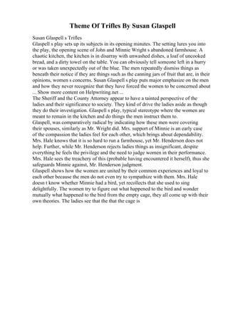 Theme Of Trifles By Susan Glaspell
Susan Glaspell s Trifles
Glaspell s play sets up its subjects in its opening minutes. The setting lures you into
the play, the opening scene of John and Minnie Wright s abandoned farmhouse. A
chaotic kitchen, the kitchen is in disarray with unwashed dishes, a loaf of uncooked
bread, and a dirty towel on the table. You can obviously tell someone left in a hurry
or was taken unexpectedly out of the blue. The men repeatedly dismiss things as
beneath their notice if they are things such as the canning jars of fruit that are, in their
opinions, women s concerns. Susan Glaspell s play puts major emphasize on the men
and how they never recognize that they have forced the women to be concerned about
... Show more content on Helpwriting.net ...
The Sheriff and the County Attorney appear to have a tainted perspective of the
ladies and their significance to society. They kind of drive the ladies aside as though
they do their investigation. Glaspell s play, typical stereotype where the women are
meant to remain in the kitchen and do things the men instruct them to.
Glaspell, was comparatively radical by indicating how these men were covering
their spouses, similarly as Mr. Wright did. Mrs. support of Minnie is an early case
of the compassion the ladies feel for each other, which brings about dependability.
Mrs. Hale knows that it is so hard to run a farmhouse, yet Mr. Henderson does not
help. Further, while Mr. Henderson rejects ladies things as insignificant, despite
everything he feels the privilege and the need to judge women in their performance.
Mrs. Hale sees the treachery of this (probable having encountered it herself), thus she
safeguards Minnie against, Mr. Henderson judgment.
Glaspell shows how the women are united by their common experiences and loyal to
each other because the men do not even try to sympathize with them. Mrs. Hale
doesn t know whether Minnie had a bird, yet recollects that she used to sing
delightfully. The women try to figure out what happened to the bird and wonder
mutually what happened to the bird from the empty cage, they all come up with their
own theories. The ladies see that the that the cage is
 