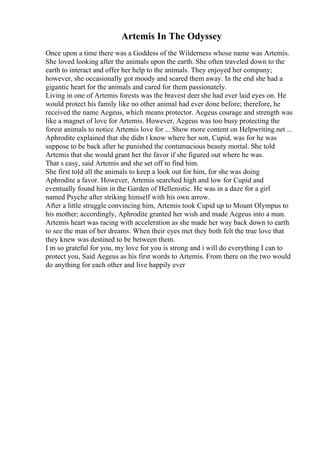 Artemis In The Odyssey
Once upon a time there was a Goddess of the Wilderness whose name was Artemis.
She loved looking after the animals upon the earth. She often traveled down to the
earth to interact and offer her help to the animals. They enjoyed her company;
however, she occasionally got moody and scared them away. In the end she had a
gigantic heart for the animals and cared for them passionately.
Living in one of Artemis forests was the bravest deer she had ever laid eyes on. He
would protect his family like no other animal had ever done before; therefore, he
received the name Aegeus, which means protector. Aegeus courage and strength was
like a magnet of love for Artemis. However, Aegeus was too busy protecting the
forest animals to notice Artemis love for ... Show more content on Helpwriting.net ...
Aphrodite explained that she didn t know where her son, Cupid, was for he was
suppose to be back after he punished the contumacious beauty mortal. She told
Artemis that she would grant her the favor if she figured out where he was.
That s easy, said Artemis and she set off to find him.
She first told all the animals to keep a look out for him, for she was doing
Aphrodite a favor. However, Artemis searched high and low for Cupid and
eventually found him in the Garden of Hellenistic. He was in a daze for a girl
named Psyche after striking himself with his own arrow.
After a little struggle convincing him, Artemis took Cupid up to Mount Olympus to
his mother; accordingly, Aphrodite granted her wish and made Aegeus into a man.
Artemis heart was racing with acceleration as she made her way back down to earth
to see the man of her dreams. When their eyes met they both felt the true love that
they knew was destined to be between them.
I m so grateful for you, my love for you is strong and i will do everything I can to
protect you, Said Aegeus as his first words to Artemis. From there on the two would
do anything for each other and live happily ever
 