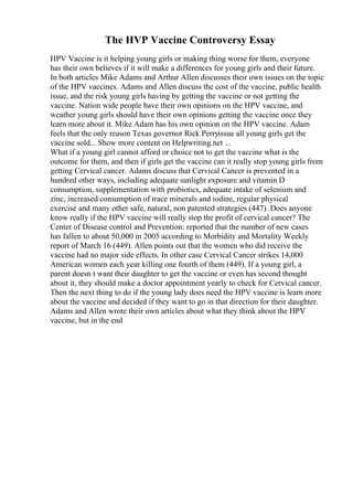 The HVP Vaccine Controversy Essay
HPV Vaccine is it helping young girls or making thing worse for them, everyone
has their own believes if it will make a differences for young girls and their future.
In both articles Mike Adams and Arthur Allen discusses their own issues on the topic
of the HPV vaccines. Adams and Allen discuss the cost of the vaccine, public health
issue, and the risk young girls having by getting the vaccine or not getting the
vaccine. Nation wide people have their own opinions on the HPV vaccine, and
weather young girls should have their own opinions getting the vaccine once they
learn more about it. Mike Adam has his own opinion on the HPV vaccine. Adam
feels that the only reason Texas governor Rick Perryissue all young girls get the
vaccine sold... Show more content on Helpwriting.net ...
What if a young girl cannot afford or choice not to get the vaccine what is the
outcome for them, and then if girls get the vaccine can it really stop young girls from
getting Cervical cancer. Adams discuss that Cervical Cancer is prevented in a
hundred other ways, including adequate sunlight exposure and vitamin D
consumption, supplementation with probiotics, adequate intake of selenium and
zinc, increased consumption of trace minerals and iodine, regular physical
exercise and many other safe, natural, non patented strategies (447). Does anyone
know really if the HPV vaccine will really stop the profit of cervical cancer? The
Center of Disease control and Prevention: reported that the number of new cases
has fallen to about 50,000 in 2005 according to Morbidity and Mortality Weekly
report of March 16 (449). Allen points out that the women who did receive the
vaccine had no major side effects. In other case Cervical Cancer strikes 14,000
American women each year killing one fourth of them (449). If a young girl, a
parent doesn t want their daughter to get the vaccine or even has second thought
about it, they should make a doctor appointment yearly to check for Cervical cancer.
Then the next thing to do if the young lady does need the HPV vaccine is learn more
about the vaccine and decided if they want to go in that direction for their daughter.
Adams and Allen wrote their own articles about what they think about the HPV
vaccine, but in the end
 