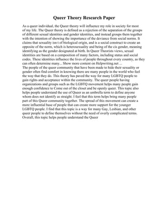 Queer Theory Research Paper
As a queer individual, the Queer theory will influence my role in society for most
of my life. The Queer theory is defined as a rejection of the separation of the groups
of different sexual identities and gender identities, and instead groups them together
with the intention of showing the importance of the deviance from social norms. It
claims that sexuality isn t of biological origin, and is a social construct to create an
opposite of the norm, which is heterosexuality and being of the cis gender, meaning
identifying as the gender designated at birth. In Queer Theorists views, sexual
identities are based on a composition of many factors, including status and social
codes. These identities influence the lives of people throughout every country, as they
can often determine many... Show more content on Helpwriting.net ...
The people of the queer community that have been made to hide their sexuality or
gender often find comfort in knowing there are many people in the world who feel
the way that they do. This theory has paved the way for many LGBTQ people to
gain rights and acceptance within the community. The queer people having
organizations and groups such as the LGBTQ movement helps many people gain
enough confidence to Come out of the closet and be openly queer. This topic also
helps people understand the use of Queer as an umbrella term to define anyone
whom does not identify as straight. I feel that this term helps bring many people
part of this Queer community together. The spread of this movement can create a
more influential base of people that can create more support for the younger
LGBTQ people. I find that this topic is a way for many Gay, Lesbian, and other
queer people to define themselves without the need of overly complicated terms.
Overall, this topic helps people understand the Queer
 