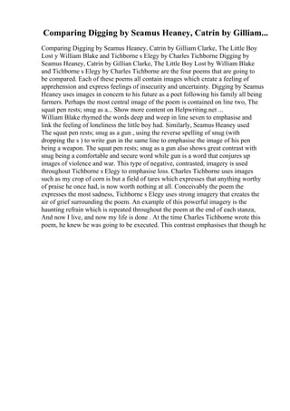 Comparing Digging by Seamus Heaney, Catrin by Gilliam...
Comparing Digging by Seamus Heaney, Catrin by Gilliam Clarke, The Little Boy
Lost y William Blake and Tichborne s Elegy by Charles Tichborne Digging by
Seamus Heaney, Catrin by Gillian Clarke, The Little Boy Lost by William Blake
and Tichborne s Elegy by Charles Tichborne are the four poems that are going to
be compared. Each of these poems all contain images which create a feeling of
apprehension and express feelings of insecurity and uncertainty. Digging by Seamus
Heaney uses images in concern to his future as a poet following his family all being
farmers. Perhaps the most central image of the poem is contained on line two, The
squat pen rests; snug as a... Show more content on Helpwriting.net ...
William Blake rhymed the words deep and weep in line seven to emphasise and
link the feeling of loneliness the little boy had. Similarly, Seamus Heaney used
The squat pen rests; snug as a gun , using the reverse spelling of snug (with
dropping the s ) to write gun in the same line to emphasise the image of his pen
being a weapon. The squat pen rests; snug as a gun also shows great contrast with
snug being a comfortable and secure word while gun is a word that conjures up
images of violence and war. This type of negative, contrasted, imagery is used
throughout Tichborne s Elegy to emphasise loss. Charles Tichborne uses images
such as my crop of corn is but a field of tares which expresses that anything worthy
of praise he once had, is now worth nothing at all. Conceivably the poem the
expresses the most sadness, Tichborne s Elegy uses strong imagery that creates the
air of grief surrounding the poem. An example of this powerful imagery is the
haunting refrain which is repeated throughout the poem at the end of each stanza,
And now I live, and now my life is done . At the time Charles Tichborne wrote this
poem, he knew he was going to be executed. This contrast emphasises that though he
 